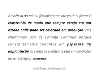 A essência da minha ﬁlosoﬁa para entrega de software é
construí-lo de modo que sempre esteja em um
estado onde pode ser colocado em produção. Nós
chamamos isso de Entrega Contínua porque
constantemente rodamos um pipeline de
implantação que testa se o software está em condições
de ser entregue. - Jez Humble
martinfowler.com/delivery.html
 
