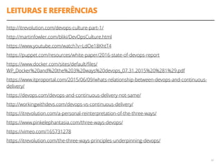 LEITURAS E REFERÊNCIAS
http://itrevolution.com/devops-culture-part-1/
http://martinfowler.com/bliki/DevOpsCulture.html
https://www.youtube.com/watch?v=LdOe18KhtT4
https://puppet.com/resources/white-paper/2016-state-of-devops-report
https://www.docker.com/sites/default/ﬁles/
WP_Docker%20and%20the%203%20ways%20devops_07.31.2015%20%281%29.pdf
https://www.itproportal.com/2015/06/09/whats-relationship-between-devops-and-continuous-
delivery/
https://devops.com/devops-and-continuous-delivery-not-same/
http://workingwithdevs.com/devops-vs-continuous-delivery/
https://itrevolution.com/a-personal-reinterpretation-of-the-three-ways/
https://www.pinkelephantasia.com/three-ways-devops/
https://vimeo.com/165731278
https://itrevolution.com/the-three-ways-principles-underpinning-devops/
42
 