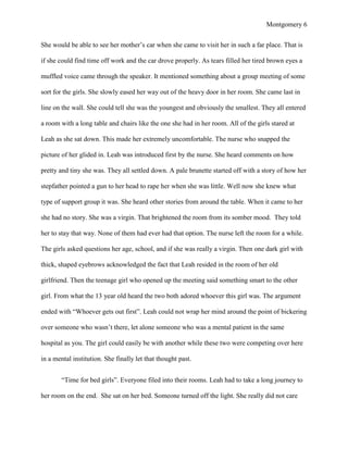 Montgomery 6


She would be able to see her mother‟s car when she came to visit her in such a far place. That is

if she could find time off work and the car drove properly. As tears filled her tired brown eyes a

muffled voice came through the speaker. It mentioned something about a group meeting of some

sort for the girls. She slowly eased her way out of the heavy door in her room. She came last in

line on the wall. She could tell she was the youngest and obviously the smallest. They all entered

a room with a long table and chairs like the one she had in her room. All of the girls stared at

Leah as she sat down. This made her extremely uncomfortable. The nurse who snapped the

picture of her glided in. Leah was introduced first by the nurse. She heard comments on how

pretty and tiny she was. They all settled down. A pale brunette started off with a story of how her

stepfather pointed a gun to her head to rape her when she was little. Well now she knew what

type of support group it was. She heard other stories from around the table. When it came to her

she had no story. She was a virgin. That brightened the room from its somber mood. They told

her to stay that way. None of them had ever had that option. The nurse left the room for a while.

The girls asked questions her age, school, and if she was really a virgin. Then one dark girl with

thick, shaped eyebrows acknowledged the fact that Leah resided in the room of her old

girlfriend. Then the teenage girl who opened up the meeting said something smart to the other

girl. From what the 13 year old heard the two both adored whoever this girl was. The argument

ended with “Whoever gets out first”. Leah could not wrap her mind around the point of bickering

over someone who wasn‟t there, let alone someone who was a mental patient in the same

hospital as you. The girl could easily be with another while these two were competing over here

in a mental institution. She finally let that thought past.


        “Time for bed girls”. Everyone filed into their rooms. Leah had to take a long journey to

her room on the end. She sat on her bed. Someone turned off the light. She really did not care
 
