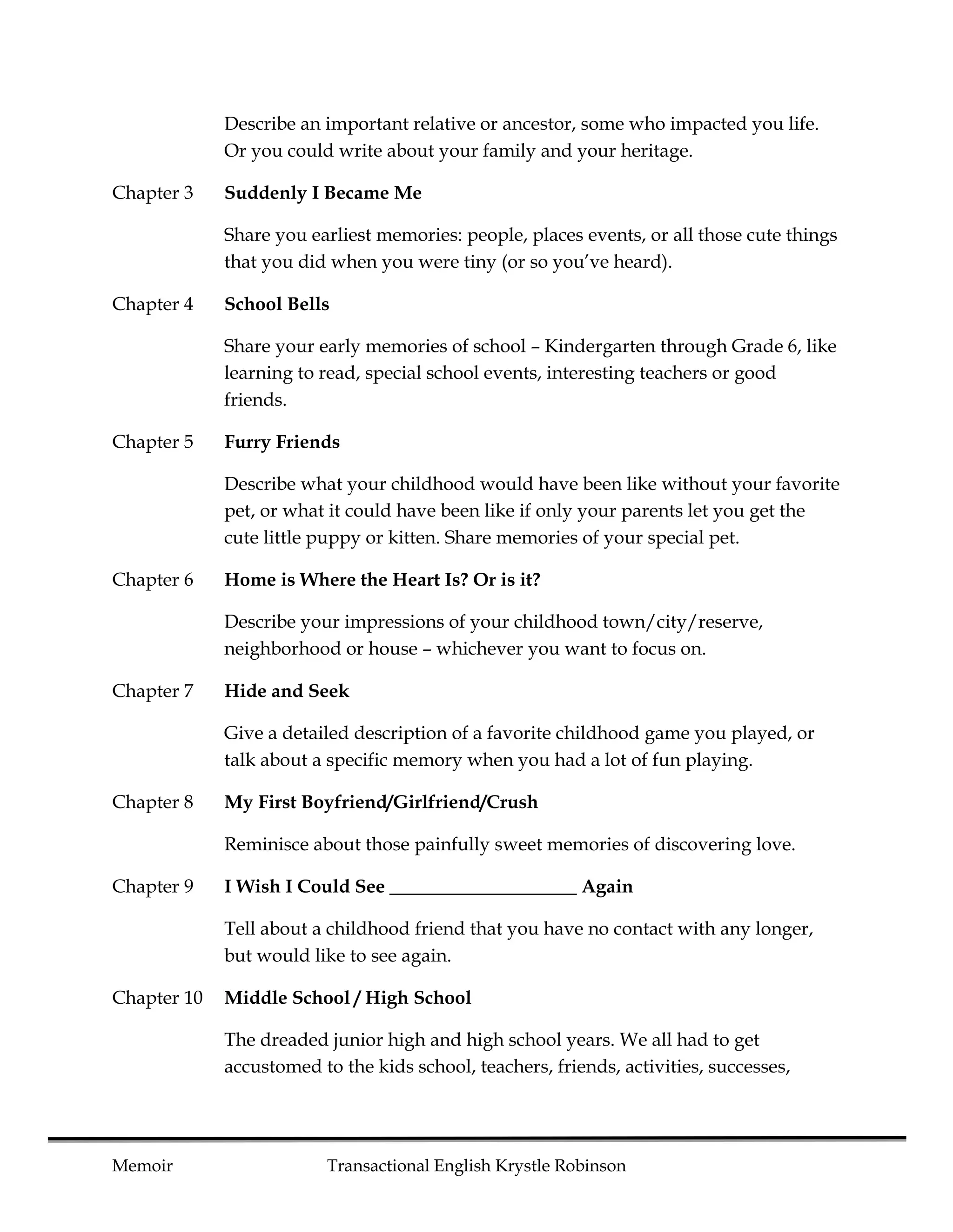 Describe an important relative or ancestor, some who impacted you life.
             Or you could write about your family and your heritage.

Chapter 3    Suddenly I Became Me

             Share you earliest memories: people, places events, or all those cute things
             that you did when you were tiny (or so you’ve heard).

Chapter 4    School Bells

             Share your early memories of school – Kindergarten through Grade 6, like
             learning to read, special school events, interesting teachers or good
             friends.

Chapter 5    Furry Friends

             Describe what your childhood would have been like without your favorite
             pet, or what it could have been like if only your parents let you get the
             cute little puppy or kitten. Share memories of your special pet.

Chapter 6    Home is Where the Heart Is? Or is it?

             Describe your impressions of your childhood town/city/reserve,
             neighborhood or house – whichever you want to focus on.

Chapter 7    Hide and Seek

             Give a detailed description of a favorite childhood game you played, or
             talk about a specific memory when you had a lot of fun playing.

Chapter 8    My First Boyfriend/Girlfriend/Crush

             Reminisce about those painfully sweet memories of discovering love.

Chapter 9    I Wish I Could See ____________________ Again

             Tell about a childhood friend that you have no contact with any longer,
             but would like to see again.

Chapter 10   Middle School / High School

             The dreaded junior high and high school years. We all had to get
             accustomed to the kids school, teachers, friends, activities, successes,




Memoir                    Transactional English Krystle Robinson
 