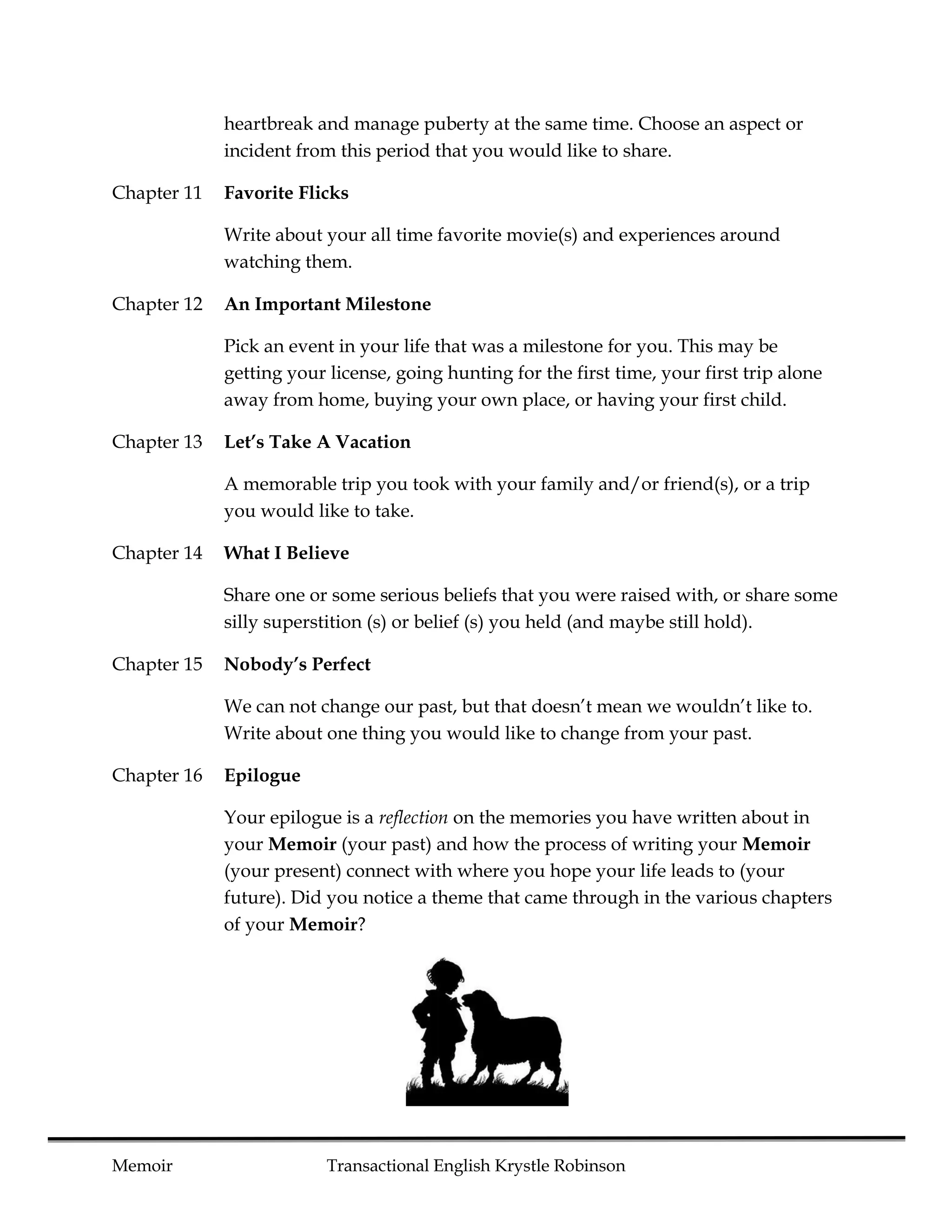 heartbreak and manage puberty at the same time. Choose an aspect or
             incident from this period that you would like to share.

Chapter 11   Favorite Flicks

             Write about your all time favorite movie(s) and experiences around
             watching them.

Chapter 12   An Important Milestone

             Pick an event in your life that was a milestone for you. This may be
             getting your license, going hunting for the first time, your first trip alone
             away from home, buying your own place, or having your first child.

Chapter 13   Let’s Take A Vacation

             A memorable trip you took with your family and/or friend(s), or a trip
             you would like to take.

Chapter 14   What I Believe

             Share one or some serious beliefs that you were raised with, or share some
             silly superstition (s) or belief (s) you held (and maybe still hold).

Chapter 15   Nobody’s Perfect

             We can not change our past, but that doesn’t mean we wouldn’t like to.
             Write about one thing you would like to change from your past.

Chapter 16   Epilogue

             Your epilogue is a reflection on the memories you have written about in
             your Memoir (your past) and how the process of writing your Memoir
             (your present) connect with where you hope your life leads to (your
             future). Did you notice a theme that came through in the various chapters
             of your Memoir?




Memoir                    Transactional English Krystle Robinson
 