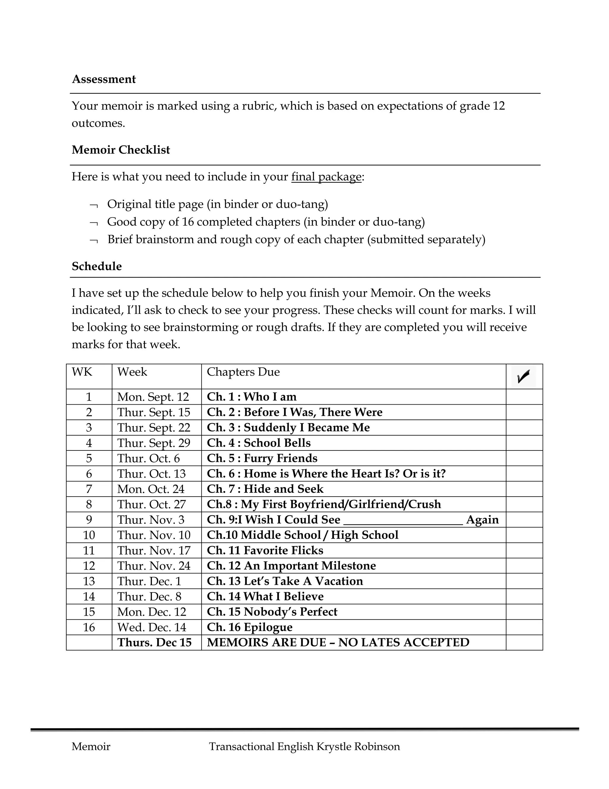 Assessment

Your memoir is marked using a rubric, which is based on expectations of grade 12
outcomes.

Memoir Checklist

Here is what you need to include in your final package:

    Original title page (in binder or duo-tang)
    Good copy of 16 completed chapters (in binder or duo-tang)
    Brief brainstorm and rough copy of each chapter (submitted separately)

Schedule

I have set up the schedule below to help you finish your Memoir. On the weeks
indicated, I’ll ask to check to see your progress. These checks will count for marks. I will
be looking to see brainstorming or rough drafts. If they are completed you will receive
marks for that week.

WK       Week             Chapters Due

   1     Mon. Sept. 12    Ch. 1 : Who I am
   2     Thur. Sept. 15   Ch. 2 : Before I Was, There Were
   3     Thur. Sept. 22   Ch. 3 : Suddenly I Became Me
   4     Thur. Sept. 29   Ch. 4 : School Bells
   5     Thur. Oct. 6     Ch. 5 : Furry Friends
   6     Thur. Oct. 13    Ch. 6 : Home is Where the Heart Is? Or is it?
   7     Mon. Oct. 24     Ch. 7 : Hide and Seek
   8     Thur. Oct. 27    Ch.8 : My First Boyfriend/Girlfriend/Crush
   9     Thur. Nov. 3     Ch. 9:I Wish I Could See ____________________ Again
  10     Thur. Nov. 10    Ch.10 Middle School / High School
  11     Thur. Nov. 17    Ch. 11 Favorite Flicks
  12     Thur. Nov. 24    Ch. 12 An Important Milestone
  13     Thur. Dec. 1     Ch. 13 Let’s Take A Vacation
  14     Thur. Dec. 8     Ch. 14 What I Believe
  15     Mon. Dec. 12     Ch. 15 Nobody’s Perfect
  16     Wed. Dec. 14     Ch. 16 Epilogue
         Thurs. Dec 15    MEMOIRS ARE DUE – NO LATES ACCEPTED




Memoir                     Transactional English Krystle Robinson
 