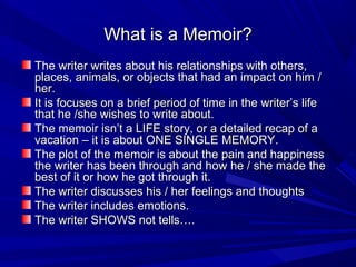 What is a Memoir?What is a Memoir?
The writer writes about his relationships with others,The writer writes about his relationships with others,
places, animals, or objects that had an impact on him /places, animals, or objects that had an impact on him /
her.her.
It is focuses on a brief period of time in the writer’s lifeIt is focuses on a brief period of time in the writer’s life
that he /she wishes to write about.that he /she wishes to write about.
The memoir isn’t a LIFE story, or a detailed recap of aThe memoir isn’t a LIFE story, or a detailed recap of a
vacation – it is about ONE SINGLE MEMORY.vacation – it is about ONE SINGLE MEMORY.
The plot of the memoir is about the pain and happinessThe plot of the memoir is about the pain and happiness
the writer has been through and how he / she made thethe writer has been through and how he / she made the
best of it or how he got through it.best of it or how he got through it.
The writer discusses his / her feelings and thoughtsThe writer discusses his / her feelings and thoughts
The writer includes emotions.The writer includes emotions.
The writer SHOWS not tells….The writer SHOWS not tells….
 