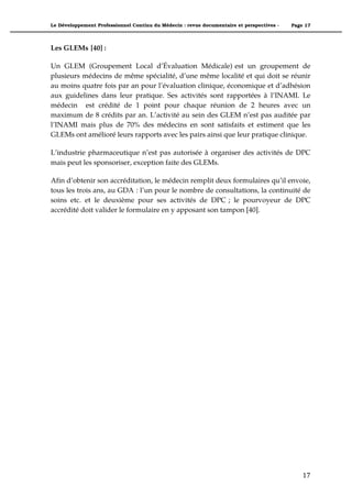 Le Développement Professionnel Continu du Médecin : revue documentaire et perspectives -   Page 17



Les GLEMs [40] :

Un GLEM (Groupement Local d’Évaluation Médicale) est un groupement de
plusieurs médecins de même spécialité, d’une même localité et qui doit se réunir
au moins quatre fois par an pour l’évaluation clinique, économique et d’adhésion
aux guidelines dans leur pratique. Ses activités sont rapportées à l’INAMI. Le
médecin est crédité de 1 point pour chaque réunion de 2 heures avec un
maximum de 8 crédits par an. L’activité au sein des GLEM n’est pas auditée par
l’INAMI mais plus de 70% des médecins en sont satisfaits et estiment que les
GLEMs ont amélioré leurs rapports avec les pairs ainsi que leur pratique clinique.

L’industrie pharmaceutique n’est pas autorisée à organiser des activités de DPC
mais peut les sponsoriser, exception faite des GLEMs.

Afin d’obtenir son accréditation, le médecin remplit deux formulaires qu’il envoie,
tous les trois ans, au GDA : l’un pour le nombre de consultations, la continuité de
soins etc. et le deuxième pour ses activités de DPC ; le pourvoyeur de DPC
accrédité doit valider le formulaire en y apposant son tampon [40].




                                                                                               17"
 