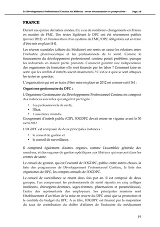 Le Développement Professionnel Continu du Médecin : revue documentaire et perspectives -   Page 19




FRANCE

Durant ces quinze dernières années, il y a eu de nombreux changements en France
en matière de FMC. Des textes légiférant le DPC ont été récemment publiés
(janvier 2012) et l’instauration d’un système de FMC/DPC obligatoire est en train
d’être mis en place [44].
Les récents scandales (affaire du Mediator) ont remis en cause les relations entre
l’industrie pharmaceutique et les professionnels de la santé. Comme le
financement du développement professionnel continu posait problème, puisque
les industriels en étaient partie prenante. Comment garantir une indépendance
des organismes de formation s'ils sont financés par les labos ? Comment faire en
sorte que les conflits d'intérêts soient désamorcés ? C’est ce à quoi se sont attaqués
les textes en question.
L’organisation qui est en train d’être mise en place en 2012 est comme suit [16] :
Organisme gestionnaire du DPC :
L'Organisme Gestionnaire du Développement Professionnel Continu est composé
des instances suivantes qui siègent à part égale :
   • Les professionnels de santé,
   • l'État,
   • L'assurance maladie
Groupement d'intérêt public (GIP), l'OGDPC devait entrer en vigueur avant le 30
avril 2012.
L'OGDPC est composée de deux principales instances :
    •   le conseil de gestion et
    •   le conseil de surveillance.

Il comprend également d'autres organes, comme l'assemblée générale des
membres, et des organes de gestion spécifiques aux libéraux qui exercent dans les
centres de santé.
Le conseil de gestion, qui est l'exécutif de l'OGDPC, publie, entre autres choses, la
liste des programmes de Développement Professionnel Continu, la liste des
organismes de DPC, les comptes annuels de l'OGDPC.
Le conseil de surveillance se réunit deux fois par an. Il est composé de deux
groupes, l'un comprenant les professionnels de santé répartis en cinq collèges
(médecins, chirurgiens-dentistes, sages-femmes, pharmaciens et paramédicaux),
l'autre des représentants des employeurs. Ses principales missions sont
l'établissement d'un bilan de la mise en œuvre du DPC ainsi que sa promotion et
le contrôle du budget du DPC. A ce titre, l'OGDPC est financé par la majoration
du taux de contribution du chiffre d'affaires de l'industrie du médicament


                                                                                               19"
 