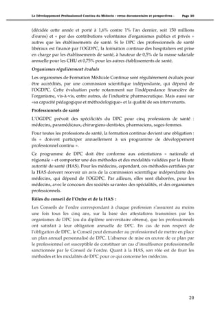 Le Développement Professionnel Continu du Médecin : revue documentaire et perspectives -   Page 20



(décidée cette année et porté à 1,6% contre 1% l'an dernier, soit 150 millions
d'euros) et « par des contributions volontaires d'organismes publics et privés »
autres que les établissements de santé. Si le DPC des professionnels de santé
libéraux est financé par l'OGDPC, la formation continue des hospitaliers est prise
en charge par les établissements de santé, à hauteur de 0,5% de la masse salariale
annuelle pour les CHU et 0,75% pour les autres établissements de santé.
Organismes régulièrement évalués
Les organismes de Formation Médicale Continue sont régulièrement évalués pour
être accrédités, par une commission scientifique indépendante, qui dépend de
l'OGDPC. Cette évaluation porte notamment sur l'indépendance financière de
l'organisme, vis-à-vis, entre autres, de l'industrie pharmaceutique. Mais aussi sur
«sa capacité pédagogique et méthodologique» et la qualité de ses intervenants.
Professionnels de santé
L’OGDPC prévoit des spécificités du DPC pour cinq professions de santé :
médecins, paramédicaux, chirurgiens-dentistes, pharmaciens, sages-femmes.
Pour toutes les professions de santé, la formation continue devient une obligation :
ils « doivent participer annuellement à un programme de développement
professionnel continu ».
Ce programme de DPC doit être conforme aux orientations « nationale et
régionale » et comporter une des méthodes et des modalités validées par la Haute
autorité de santé (HAS). Pour les médecins, cependant, ces méthodes certifiées par
la HAS doivent recevoir un avis de la commission scientifique indépendante des
médecins, qui dépend de l'OGDPC. Par ailleurs, elles sont élaborées, pour les
médecins, avec le concours des sociétés savantes des spécialités, et des organismes
professionnels.
Rôles du conseil de l’Ordre et de la HAS :
Les Conseils de l’ordre correspondant à chaque profession s’assurent au moins
une fois tous les cinq ans, sur la base des attestations transmises par les
organismes de DPC (ou du diplôme universitaire obtenu), que les professionnels
ont satisfait à leur obligation annuelle de DPC. En cas de non respect de
l’obligation de DPC, le Conseil peut demander au professionnel de mettre en place
un plan annuel personnalisé de DPC. L’absence de mise en œuvre de ce plan par
le professionnel est susceptible de constituer un cas d’insuffisance professionnelle
sanctionnée par le Conseil de l’ordre. Quant à la HAS, son rôle est de fixer les
méthodes et les modalités de DPC pour ce qui concerne les médecins.




                                                                                               20"
 