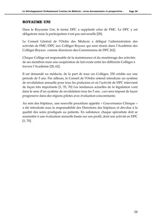 Le Développement Professionnel Continu du Médecin : revue documentaire et perspectives -   Page 28




ROYAUME UNI
Dans le Royaume Uni, le terme DPC a supplanté celui de FMC. Le DPC y est
obligatoire mais la participation n’est pas universelle [28].

Le Conseil Général de l’Ordre des Médecin a délégué l’administration des
activités de FMC/DPC aux Collèges Royaux qui sont réunis dans l’Académie des
Collèges Royaux comme directeurs des Commissions de DPC [62].

Chaque Collège est responsable de la maintenance et du monitorage des activités
de ses membres mais une coopération de fait existe entre les différents Collèges à
travers l’Académie [28, 62].

Il est demandé au médecin, de la part de tous ces Collèges, 250 crédits sur une
période de 5 ans. Par ailleurs, le Conseil de l’Ordre entend introduire un système
de revalidation annuelle pour tous les praticiens et où l’activité de DPC intervient
de façon très importante [1, 55, 70] Les tendances actuelles de la législation vont
dans le sens d’un système de revalidation tous les 5 ans ; ceci sera imposé de façon
progressive dans des régions pilotes avec évaluation concomitante.

Au sein des hôpitaux, une nouvelle procédure appelée « Gouvernance Clinique »
a été introduite sous la responsabilité des Directions des hôpitaux et dévolue à la
qualité des soins prodigués au patients. En substance, chaque spécialiste doit se
soumettre à une évaluation annuelle basée sur son profil, dont son activité en DPC
[1, 70].




                                                                                               28"
 