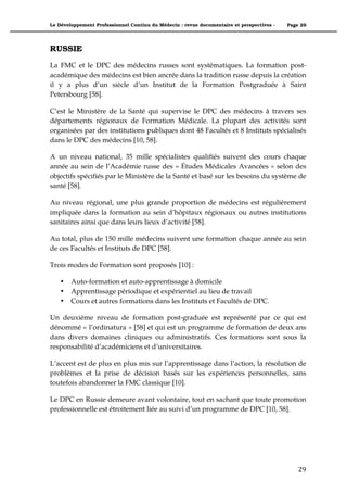 Le Développement Professionnel Continu du Médecin : revue documentaire et perspectives -   Page 29




RUSSIE
La FMC et le DPC des médecins russes sont systématiques. La formation post-
académique des médecins est bien ancrée dans la tradition russe depuis la création
il y a plus d’un siècle d’un Institut de la Formation Postgraduée à Saint
Petersbourg [58].

C’est le Ministère de la Santé qui supervise le DPC des médecins à travers ses
départements régionaux de Formation Médicale. La plupart des activités sont
organisées par des institutions publiques dont 48 Facultés et 8 Instituts spécialisés
dans le DPC des médecins [10, 58].

A un niveau national, 35 mille spécialistes qualifiés suivent des cours chaque
année au sein de l’Académie russe des « Études Médicales Avancées » selon des
objectifs spécifiés par le Ministère de la Santé et basé sur les besoins du système de
santé [58].

Au niveau régional, une plus grande proportion de médecins est régulièrement
impliquée dans la formation au sein d’hôpitaux régionaux ou autres institutions
sanitaires ainsi que dans leurs lieux d’activité [58].

Au total, plus de 150 mille médecins suivent une formation chaque année au sein
de ces Facultés et Instituts de DPC [58].

Trois modes de Formation sont proposés [10] :

    •   Auto-formation et auto-apprentissage à domicile
    •   Apprentissage périodique et expérientiel au lieu de travail
    •   Cours et autres formations dans les Instituts et Facultés de DPC.

Un deuxième niveau de formation post-graduée est représenté par ce qui est
dénommé « l’ordinatura » [58] et qui est un programme de formation de deux ans
dans divers domaines cliniques ou administratifs. Ces formations sont sous la
responsabilité d’académiciens et d’universitaires.

L’accent est de plus en plus mis sur l’apprentissage dans l’action, la résolution de
problèmes et la prise de décision basés sur les expériences personnelles, sans
toutefois abandonner la FMC classique [10].

Le DPC en Russie demeure avant volontaire, tout en sachant que toute promotion
professionnelle est étroitement liée au suivi d’un programme de DPC [10, 58].




                                                                                               29"
 