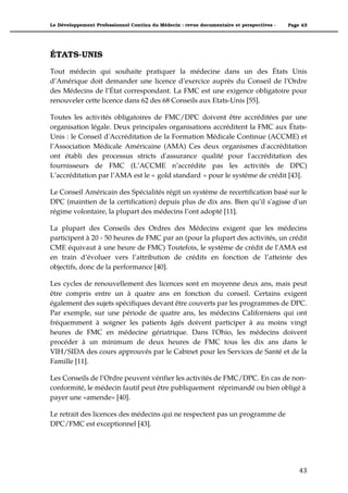 Le Développement Professionnel Continu du Médecin : revue documentaire et perspectives -   Page 43




ÉTATS-UNIS

Tout médecin qui souhaite pratiquer la médecine dans un des États Unis
d’Amérique doit demander une licence d’exercice auprès du Conseil de l’Ordre
des Médecins de l’État correspondant. La FMC est une exigence obligatoire pour
renouveler cette licence dans 62 des 68 Conseils aux Etats-Unis [55].

Toutes les activités obligatoires de FMC/DPC doivent être accréditées par une
organisation légale. Deux principales organisations accréditent la FMC aux États-
Unis : le Conseil d'Accréditation de la Formation Médicale Continue (ACCME) et
l’Association Médicale Américaine (AMA) Ces deux organismes d'accréditation
ont établi des processus stricts d'assurance qualité pour l'accréditation des
fournisseurs de FMC (L’ACCME n’accrédite pas les activités de DPC)
L’accréditation par l’AMA est le « gold standard » pour le système de crédit [43].

Le Conseil Américain des Spécialités régit un système de recertification basé sur le
DPC (maintien de la certification) depuis plus de dix ans. Bien qu’il s'agisse d'un
régime volontaire, la plupart des médecins l’ont adopté [11].

La plupart des Conseils des Ordres des Médecins exigent que les médecins
participent à 20 - 50 heures de FMC par an (pour la plupart des activités, un crédit
CME équivaut à une heure de FMC) Toutefois, le système de crédit de l'AMA est
en train d’évoluer vers l’attribution de crédits en fonction de l’atteinte des
objectifs, donc de la performance [40].

Les cycles de renouvellement des licences sont en moyenne deux ans, mais peut
être compris entre un à quatre ans en fonction du conseil. Certains exigent
également des sujets spécifiques devant être couverts par les programmes de DPC.
Par exemple, sur une période de quatre ans, les médecins Californiens qui ont
fréquemment à soigner les patients âgés doivent participer à au moins vingt
heures de FMC en médecine gériatrique. Dans l'Ohio, les médecins doivent
procéder à un minimum de deux heures de FMC tous les dix ans dans le
VIH/SIDA des cours approuvés par le Cabinet pour les Services de Santé et de la
Famille [11].

Les Conseils de l’Ordre peuvent vérifier les activités de FMC/DPC. En cas de non-
conformité, le médecin fautif peut être publiquement réprimandé ou bien obligé à
payer une «amende» [40].

Le retrait des licences des médecins qui ne respectent pas un programme de
DPC/FMC est exceptionnel [43].




                                                                                               43"
 