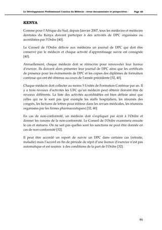 Le Développement Professionnel Continu du Médecin : revue documentaire et perspectives -   Page 46




KENYA

Comme pour l’Afrique du Sud, depuis Janvier 2007, tous les médecins et médecins
dentistes du Kenya doivent participer à des activités de DPC organisées ou
accréditées par l’Ordre [40].

Le Conseil de l’Ordre délivre aux médecins un journal de DPC qui doit être
conservé par le médecin et chaque activité d'apprentissage suivie est consignée
[40].

Annuellement, chaque médecin doit se réinscrire pour renouveler leur licence
d’exercer. Ils doivent alors présenter leur journal de DPC ainsi que les certificats
de présence pour les événements de DPC et les copies des diplômes de formation
continue qui ont été obtenus au cours de l'année précédente [32, 40].

Chaque médecin doit collecter au moins 5 Unités de Formation Continue par an. Il
y a trois niveaux d'activités les UFC qu’un médecin peut obtenir doivent être de
niveaux différents. La liste des activités accréditables est bien définie ainsi que
celles qui ne le sont pas (par exemple les staffs hospitaliers, les résumés des
congrès, les lectures de lettres pour éditeur dans les revues médicales, les réunions
organisées par les firmes pharmaceutiques) [32, 40]

En cas de non-conformité, un médecin doit s’expliquer par écrit à l’Ordre et
donner les raisons de la non-conformité. Le Conseil de l’Ordre examinera ensuite
le cas et statuera. On ne sait pas quelles sont les sanctions ne peut être donnée en
cas de non-conformité [32].

Il peut être accordé un report de suivre un DPC dans certains cas (retraite,
maladie) mais l’accord en fin de période de répit d’une licence d’exercice n’est pas
automatique et est soumis à des conditions de la part de l’Ordre [32].




                                                                                               46"
 