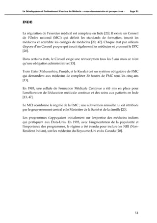 Le Développement Professionnel Continu du Médecin : revue documentaire et perspectives -   Page 51




INDE

La régulation de l’exercice médical est complexe en Inde [20]. Il existe un Conseil
de l’Ordre national (MCI) qui définit les standards de formation, inscrit les
médecins et accrédite les collèges de médecins [20, 47]. Chaque état par ailleurs
dispose d’un Conseil propre qui inscrit également les médecins et promeut le DPC
[20].

Dans certains états, le Conseil exige une réinscription tous les 5 ans mais ce n’est
qu’une obligation administrative [13].

Trois Etats (Maharashtra, Punjab, et le Kerala) ont un système obligatoire de FMC
qui demandent aux médecins de compléter 30 heures de FMC tous les cinq ans
[13].

En 1985, une cellule de Formation Médicale Continue a été mis en place pour
l'amélioration de l'éducation médicale continue et des soins aux patients en Inde
[13, 47].

Le MCI coordonne le régime de la FMC ; une subvention annuelle lui est attribuée
par le gouvernement central et le Ministère de la Santé et de la famille [20].

Les programmes s’appuyaient initialement sur l'expertise des médecins indiens
qui pratiquent aux États-Unis. En 1993, avec l'augmentation de la popularité et
l'importance des programmes, le régime a été étendu pour inclure les NRI (Non-
Resident Indian), soit les médecins du Royaume-Uni et du Canada [20].




                                                                                               51"
 