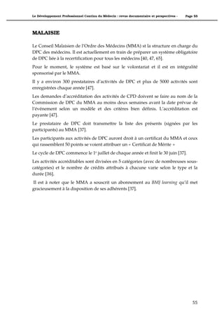 Le Développement Professionnel Continu du Médecin : revue documentaire et perspectives -   Page 55




MALAISIE

Le Conseil Malaisien de l’Ordre des Médecins (MMA) st la structure en charge du
DPC des médecins. Il est actuellement en train de préparer un système obligatoire
de DPC liée à la recertification pour tous les médecins [40, 47, 65].
Pour le moment, le système est basé sur le volontariat et il est en intégralité
sponsorisé par le MMA.
Il y a environ 300 prestataires d’activités de DPC et plus de 5000 activités sont
enregistrées chaque année [47].
Les demandes d’accréditation des activités de CPD doivent se faire au nom de la
Commission de DPC du MMA au moins deux semaines avant la date prévue de
l’événement selon un modèle et des critères bien définis. L’accréditation est
payante [47].
Le prestataire de DPC doit transmettre la liste des présents (signées par les
participants) au MMA [37].
Les participants aux activités de DPC auront droit à un certificat du MMA et ceux
qui rassemblent 50 points se voient attribuer un « Certificat de Mérite »
Le cycle de DPC commence le 1e juillet de chaque année et finit le 30 juin [37].
Les activités accréditables sont divisées en 5 catégories (avec de nombreuses sous-
catégories) et le nombre de crédits attribués à chacune varie selon le type et la
durée [36].
Il est à noter que le MMA a souscrit un abonnement au BMJ learning qu’il met
gracieusement à la disposition de ses adhérents [37].




                                                                                               55"
 