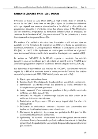 Le Développement Professionnel Continu du Médecin : revue documentaire et perspectives -   Page 58




ÉMIRATS ARABES UNIS : ABU DHABI

L’Autorité de Santé de Abu Dhabi (HAAD) régit le DPC dans cet émirat. La
section de FMC/DPC a été créée en 2002 [64]. Depuis, un système d'accréditation
strict qui répond aux normes internationales a été élaboré et des milliers de
programmes éducatifs et d’activités ont eu lieu chaque année à Abu Dhabi ainsi
que de nombreux programmes de formation continue pour les médecins, les
dentistes, les infirmières (CNE), les pharmaciens (CPE), les diététiciens et autres
fournisseurs de soins paramédicaux [26].

Un système d’accréditation des structures formatrices a été mis en place en
parallèle avec la formation de formateurs en DPC avec l’aide de compétences
reconnues, notamment le Collège royal des Médecins et Chirurgiens du Royaume
Uni [64]. La HAAD établit également les critères pour accréditer les hôpitaux à
caractère formatif et responsables de la formation des stagiaires en médecins [26].

La section de FMC/DPC de la HAAD organise et accrédite des activités
éducatives dans de nombreux pays et a signé un accord avec la ACCME pour
certifier les programmes organisés localement dans la catégorie 1 de l’AMA [26].

Les demandes d ‘accréditation des activités de FMC/DPC doivent être déposées
auprès de la HAAD 6 semaines avant le tenue prévue de l’activité. Les critères
auxquels le prestataire de FMC/DPC doit répondre sont stricts [26] :

    1- Durée : pas moins d’une heure
    2- Besoins : l’activité doit répondre à un besoin bien identifié des participants
    3- Planification : es activités doivent être planifiées de façon à maximiser les
       échanges entre experts et apprenants
    4- Accès : nécessité d’une information préalable à large échelle auprès des
       médecins des dates des activités
    5- Objectifs : les objectifs d’apprentissage doivent être bien définis et les
       médecins doivent en être informés
    6- Participation de l’apprenant : 25% du temps imparti doit être réservé à
       l’interactivité
    7- Évaluation et amélioration continue : l’activité doit comprendre une
       évaluation dont les résultats serviront à l’améliorer
    8- Documents de présence : la présence des participants doit pouvoir être
       documentée et fournie aux participants.
    9- Sponsoring : les activités sponsorisées doivent être gérées par un comité
       réunissant des représentants des professionnels du domaine de la discipline
       concernée et des participants. La publicité des produits du promoteur n’est
       pas autorisée.


                                                                                               58"
 