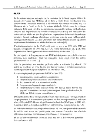 Le Développement Professionnel Continu du Médecin : revue documentaire et perspectives -   Page 60




IRAN

La formation médicale est régie par le ministère de la Santé depuis 1986 et le
Conseil de l’Ordre des Médecins et ce dans la visée d’une coordination plus
efficace entre l'éducation médicale et les besoins des services de santé [65]. Le
Ministère de la Santé et de la Formation Médicale définit aussi la politique
nationale de la santé [65]. Il y a au moins une université publique médicale dans
chacune des 30 provinces (41 facultés de médecine au total). Les présidents des
universités de Médecine sont les plus hauts responsables de la santé dans chaque
province. Ils sont en charge à la fois des services de soins de santé publique et de
l'enseignement médical [23]. Les Universités de Sciences Médicales sont également
responsables de la Formation Médicale Continue en Iran [65].
L’institutionnalisation de la FMC a été mise en œuvre en 1991 et la FMC est
devenue obligatoire en 1995 [65]. La FMC forme actuellement une partie très
importante du Développement Professionnel du médecin iranien [23].
La participation à des programmes de FMC est obligatoire après l'obtention du
diplôme, non seulement pour les médecins, mais aussi pour les autres
professionnels de la santé [23].
Afin de poursuivre leur carrière professionnelle, le médecin doit obtenir 125
points de crédit sur un cycle de cinq ans. Les universités et certaines associations
scientifiques sont chargées d'organiser les activités de FMC.
Il existe cinq types de programmes de FMC en Iran [23] :
    1-   Les séminaires, congrès, ateliers, conférences
    2-   Programmes professionnels sur une courte durée
    3-   Services éducatifs et activités de recherche,
    4-   Programmes d'apprentissage autodirigés
    5-   Programmes prédéfinis fixes : au moins 40% des 125 points doivent être
         gagnés à travers cette rubrique qui se compose de ce que les Facultés de
         Médecine définit comme « must-know ».
Différentes méthodes d'enseignement doivent être utilisés dans l'enseignement de
ces programmes et le nombre de participants ne doit pas dépasser les 50 à chaque
séance ! Depuis 2005, l’Iran a adopté les standards de l’ACCME pour la FMC [65].
A partir de 2007, la formation sur Internet a été reconnue comme moyen de FMC.
La principale faiblesse des programmes actuels de FMC est que la certification ou
les crédits sont remis aux participants, sans aucune évaluation des résultats
obtenus en termes de connaissances, compétences et performances.
En cas de non conformation à la fin du cycle de 5 ans, le médecin peut perdre sa
licence d’exercer [65] !




                                                                                               60"
 