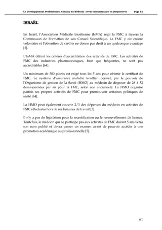 Le Développement Professionnel Continu du Médecin : revue documentaire et perspectives -   Page 61




ISRAËL

En Israël, l’Association Médicale Israélienne (IsMA) régit la FMC à travers la
Commission de Formation de son Conseil Scientifique. La FMC y est encore
volontaire et l’obtention de crédits ne donne pas droit à un quelconque avantage
[5].

L’IsMA définit les critères d’accréditation des activités de FMC. Les activités de
FMC des industries pharmaceutiques, bien que fréquentes, ne sont pas
accréditables [64].

Un minimum de 500 points est exigé tous les 5 ans pour obtenir le certificat de
FMC. Le système d’assurance maladie israélien permet, par le pouvoir de
l’Organisme de gestion de la Santé (HMO) au médecin de disposer de 28 à 52
demi-journées par an pour la FMC, selon son ancienneté. La HMO organise
parfois ses propres activités de FMC pour promouvoir certaines politiques de
santé [64].

La HMO peut également couvrir 2/3 des dépenses du médecin en activités de
FMC effectuées hors de ses horaires de travail [5].

Il n’y a pas de législation pour la recertification ou le renouvellement de licence.
Toutefois, le médecin qui ne participe pas aux activités de FMC durant 5 ans verra
son nom publié et devra passer un examen avant de pouvoir accéder à une
promotion académique ou professionnelle [5].




                                                                                               61"
 