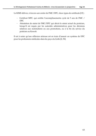Le Développement Professionnel Continu du Médecin : revue documentaire et perspectives -   Page 63



Le KIMS délivre, à travers son centre de FMC/DPC, deux types de certificats [15] :

    *   Certificat MPC: qui certifie l’accomplissementu cycle de 5 ans de FMC /
        DPC
    *   Attestation de statut de FMC/DPC qui décrit le statut actuel du praticien,
        lorsqu’il est requis par les autorités administratives pour les décisions
        relatives aux nominations ou aux promotions, ou à la fin du service du
        praticien au Koweït.

Il est à noter qu’une réflexion sérieuse est en train d’asseoir un système de DPC
pour les professions médicales dans les pays du Golfe [2, 50].


"                               "




                                                                                               63"
 