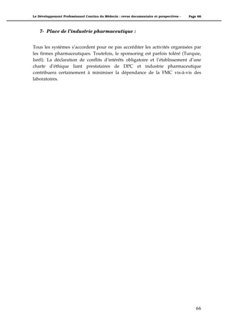 Le Développement Professionnel Continu du Médecin : revue documentaire et perspectives -   Page 66




    7- Place de l’industrie pharmaceutique :


Tous les systèmes s’accordent pour ne pas accréditer les activités organisées par
les firmes pharmaceutiques. Toutefois, le sponsoring est parfois toléré (Turquie,
Isrël). La déclaration de conflits d’intérêts obligatoire et l’établissement d’une
charte d’éthique liant prestataires de DPC et industrie pharmaceutique
contribuera certainement à minimiser la dépendance de la FMC vis-à-vis des
laboratoires.




                                                                                               66"
 