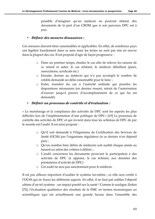 Le Développement Professionnel Continu du Médecin : revue documentaire et perspectives -   Page 69



                possible d’imaginer qu’un médecin ne pourrait obtenir des
                documents de la part d’un CROM que si son parcours DPC est à
                jour.

    •   Définir des mesures dissuasives :

Ces mesures doivent êtres raisonnables et applicables. En effet, de nombreux pays
ont légiféré lourdement dans ce sens mais les textes ne sont pas mis en œuvre
dans la plupart des cas. Il est proposé d’agir de façon progressive :

            o Dans un premier temps, étudier le cas afin de relever les raisons de
              ce retard et aider, le cas échéant, le médecin défaillant (pairs,
              associations, syndicats etc.)
            o Ensuite, donner au médecin qui n’a pas accompli le nombre de
              crédits demandé un délai raisonnable pour le faire ;
            o Enfin, transfert du cas à l’autorité ordinale qui prendra les
              dispositions nécessaires (en dernier ressort, retrait de l’autorisation
              d’exercer jusqu’à preuve d’accomplissement de ce qui lui est
              demandé)
    •   Définir un processus de contrôle et d’évaluation :

« Le monitorage et la compliance des activités de DPC sont les aspects les plus
difficiles lors de l’implémentation d’une politique de DPC» [19] Le processus de
contrôle des activités de DPC et qui revient dans tous les schémas de DPC de par
le monde est l’audit. Il est ainsi proposé :

            o Qu’il soit demandé à l’Organisme de Certification des Services de
              Santé (OCSS) par l’organisme régulateur (si ce dernier n’en dépend
              pas) ;
            o Qu’un nombre bien défini de médecins soit audité chaque année au
              hasard ou selon des critères à définir ;
            o L’audit concernera les documents prouvant la participation à des
              activités de DPC (à opposer, le cas échéant, aux données des
              prestataires d’activité de DPC)
            o Cet audit ne sera pas sanctionnant pour le médecin.

Il est par ailleurs important d’auditer le système lui-même ; ce rôle sera confié à
l’OCSS qui en fixera les différents aspects. En effet, il ne faut pat oublier l’objectif
ultime d’un tel système : un impact positif sur la santé ! Comme le souligne Zedini
[72], l’évaluation qualitative des résultats de la FMC en termes économiques ou
scientifiques (qui est actuellement une grande lacune dans l’ensemble des



                                                                                               69"
 
