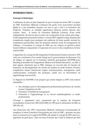 Le Développement Professionnel Continu du Médecin : revue documentaire et perspectives -   Page 7




INTRODUCTION :

Concept et historique

L’utilisation de plus en plus fréquente de par le monde du terme DPC à la place
de FMC (Formation Médicale Continue) fait partie d’un mouvement mondial
global et a des retombées énormes sur tout ce qui a trait à la formation des
médecins. Toutefois, sa véritable signification demeure parfois obscure chez
certains. Ainsi, la notion de Formation Médicale Continue, d’une entité
indépendante, devient de plus en plus une composante d’une notion plus large :
le Développement personnel Continu. Le terme DPC englobe le large domaine des
compétences exigées pour pratiquer une médecine de haute qualité, incluant les
compétences personnelles, dans les domaines médical, social, de management, de
l’éthique ; il incorpore le concept de FMC qui est compris en général comme
faisant référence uniquement à l’expansion du savoir et des compétences de base
requises [68].

L’apparition du concept de Développement Professionnel Continu remonte à 1993
suite aux conclusions d’un comité chargé par le gouvernement du Royaume Uni
de rédiger un rapport sur la formation médicale post-graduée (SCOPME pour
Standing Committee On Postgraduate Medical and Dental Education) ; en effet, il
était apparu clairement que la FMC classique ne couvrait plus les besoins de
formation, de développement, de carrière du système de santé moderne. D’autres
compétences étaient dorénavant exigées (communication, management, santé
communautaire, évaluation des pratiques, audits etc.) et nécessitaient un
apprentissage nouveau [61].

Le Rapport du SCOPME avait proposé que soient intégrés au DPC trois notions
essentielles :

    1. Des stratégies pour le développement professionnel personnel, de carrière
       et pour l’adaptation de rôle
    2. Formation à l’habilité de management
    3. Formation à l’apprentissage et au travail multidisciplinaire et multi-
       professionnel.
L’Europe a rapidement suivi, notamment par la création du European
Accreditation Council for CME (EACCME) en 1999 puis la déclaration de Bâle en
2001 [56, 61].

Aux États-Unis, dès 1959, l’Association Médicale Américaine recommandait de
remplacer le terme Formation Post-graduée par celui de FMC ; quarante ans plus
tard, et se basant sur le rapport SCOPME, elle adopte le concept de DPC mais en y
apportant un petit ajout : dans un souci d’insister que c’était le médecin qui était


                                                                                               7"
 