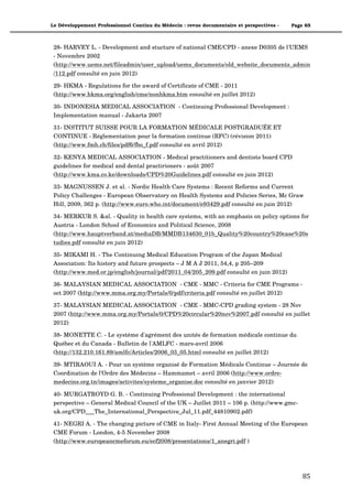 Le Développement Professionnel Continu du Médecin : revue documentaire et perspectives -   Page 85



 28- HARVEY L. - Development and stucture of national CME/CPD - anexe D0305 de l'UEMS
 - Novembre 2002
 (http://www.uems.net/fileadmin/user_upload/uems_documents/old_website_documents_admin
 /112.pdf consulté en juin 2012)

 29- HKMA - Regulations for the award of Certificate of CME - 2011
 (http://www.hkma.org/english/cme/nonhkma.htm consulté en juillet 2012)

 30- INDONESIA MEDICAL ASSOCIATION - Continuing Professional Development :
 Implementation manual - Jakarta 2007

 31- INSTITUT SUISSE POUR LA FORMATION MÉDICALE POSTGRADUÉE ET
 CONTINUE - Réglementation pour la formation continue (RFC) (révision 2011)
 (http://www.fmh.ch/files/pdf6/fbo_f.pdf consulté en avril 2012)

 32- KENYA MEDICAL ASSOCIATION - Medical practitioners and dentists board CPD
 guidelines for medical and dental practirioners - août 2007
 (http://www.kma.co.ke/downloads/CPD%20Guidelines.pdf consulté en juin 2012)

 33- MAGNUSSEN J. et al. - Nordic Health Care Systems : Recent Reforms and Current
 Policy Challenges - European Observatory on Health Systems and Policies Series, Mc Graw
 Hill, 2009, 362 p. (http://www.euro.who.int/document/e93429.pdf consulté en juin 2012)

 34- MERKUR S. &al. - Quality in health care systems, with an emphasis on policy options for
 Austria - London School of Economics and Political Science, 2008
 (http://www.hauptverband.at/mediaDB/MMDB134630_01b_Quality%20country%20case%20s
 tudies.pdf consulté en juin 2012)

 35- MIKAMI H. - The Continuing Medical Education Program of the Japan Medical
 Association: Its history and future prospects – J M A J 2011, 54,4, p 205–209
 (http://www.med.or.jp/english/journal/pdf/2011_04/205_209.pdf consulté en juin 2012)

 36- MALAYSIAN MEDICAL ASSOCIATION - CME - MMC - Criteria for CME Programs -
 oct 2007 (http://www.mma.org.my/Portals/0/pdf/criteria.pdf consulté en juillet 2012)

 37- MALAYSIAN MEDICAL ASSOCIATION - CME - MMC-CPD grading system - 28 Nov
 2007 (http://www.mma.org.my/Portals/0/CPD%20circular%20nov%2007.pdf consulté en juillet
 2012)

 38- MONETTE C. - Le système d'agrément des unités de formation médicale continue du
 Québec et du Canada - Bulletin de l'AMLFC - mars-avril 2006
 (http://132.210.161.89/amlfc/Articles/2006_03_05.html consulté en juillet 2012)

 39- MTIRAOUI A. - Pour un système organisé de Formation Médicale Continue – Journée de
 Coordination de l’Ordre des Médecins – Hammamet – avril 2006 (http://www.ordre-
 medecins.org.tn/images/activites/systeme_organise.doc consulté en janvier 2012)

 40- MURGATROYD G. B. - Continuing Professional Development : the international
 perspective – General Medical Council of the UK – Juillet 2011 – 106 p. (http://www.gmc-
 uk.org/CPD___The_International_Perspective_Jul_11.pdf_44810902.pdf)

 41- NEGRI A. - The changing picture of CME in Italy- First Annual Meeting of the European
 CME Forum - London, 4-5 November 2008
 (http://www.europeancmeforum.eu/ecf2008/presentations/1_anegri.pdf )




                                                                                               85"
 