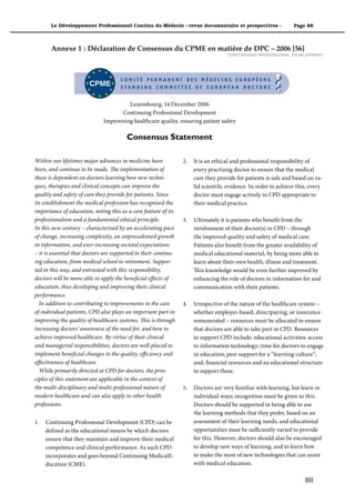 Le Développement Professionnel Continu du Médecin : revue documentaire et perspectives -                                 Page 88



       Annexe 1 : Déclaration de Consensus du CPME en matière de DPC – 2006 [56]
                                                                                    C O N T I N U I N G P R O F E S S I O N A L D E V E LO P M E N T




                                       Luxembourg, 14 December 2006
                                    Continuing Professional Development
                              Improvning healthcare quality, ensuring patient safety

                                        Consensus Statement

Within our lifetimes major advances in medicine have             2.   It is an ethical and professional responsibility of
been, and continue to be made. The implementation of                  every practising doctor to ensure that the medical
these is dependent on doctors learning how new techni-                care they provide for patients is safe and based on va-
ques, therapies and clinical concepts can improve the                 lid scientific evidence. In order to achieve this, every
quality and safety of care they provide for patients. Since           doctor must engage actively in CPD appropriate to
its establishment the medical profession has recognised the           their medical practice.
importance of education, noting this as a core feature of its
professionalism and a fundamental ethical principle.             3.   Ultimately it is patients who benefit from the
In this new century – characterised by an accelerating pace           involvement of their doctor(s) in CPD – through
of change, increasing complexity, an unprecedented growth             the improved quality and safety of medical care.
in information, and ever-increasing societal expectations             Patients also benefit from the greater availability of
– it is essential that doctors are supported in their continu-        medical educational material, by being more able to
ing education, from medical school to retirement. Suppor-             learn about their own health, illness and treatment.
ted in this way, and entrusted with this responsibility,              This knowledge would be even further improved by
doctors will be more able to apply the beneficial effects of          enhancing the role of doctors in information for and
education, thus developing and improving their clinical               communication with their patients.
performance.
  In addition to contributing to improvements in the care        4.   Irrespective of the nature of the healthcare system –
of individual patients, CPD also plays an important part in           whether employer-based, directpaying, or insurance-
improving the quality of healthcare systems. This is through          remunerated – resources must be allocated to ensure
increasing doctors’ awareness of the need for, and how to             that doctors are able to take part in CPD. Resources
achieve improved healthcare. By virtue of their clinical              to support CPD include: educational activities; access
and managerial responsibilities, doctors are well-placed to           to information technology; time for doctors to engage
implement beneficial changes to the quality, efficiency and           in education; peer support for a “learning culture”,
effectiveness of healthcare.                                          and; financial resources and an educational structure
  While primarily directed at CPD for doctors, the prin-              to support these.
ciples of this statement are applicable in the context of
the multi-disciplinary and multi-professional nature of          5.   Doctors are very familiar with learning, but learn in
modern healthcare and can also apply to other health                  individual ways; recognition must be given to this.
professions.                                                          Doctors should be supported in being able to use
                                                                      the learning methods that they prefer, based on an
1.   Continuing Professional Development (CPD) can be                 assessment of their learning needs, and educational
     defined as the educational means by which doctors                opportunities must be sufficiently varied to provide
     ensure that they maintain and improve their medical              for this. However, doctors should also be encouraged
     competence and clinical performance. As such CPD                 to develop new ways of learning, and to learn how
     incorporates and goes beyond Continuing MedicalE-                to make the most of new technologies that can assist
     ducation (CME).                                                  with medical education.

                                                                                                                                       88"
 