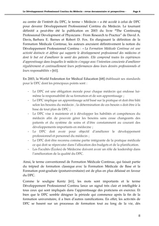 Le Développement Professionnel Continu du Médecin : revue documentaire et perspectives -   Page 8



au centre de l’intérêt du DPC, le terme « Médecin » a été accolé à celui de DPC
pour devenir Développement Professionnel Continu du Médecin. Le tournant
définitif a peut-être été la publication en 2003 du livre “The Continuing
Professional Development of Physicians : From Research to Practice” de David A.
Davis, Barbara E. Barnes et Robert D. Fox. En élargissant la définition de la
Formation Médicale Continue, les auteurs ancraient définitivement la notion du
Développement Professionnel Continu : « La Formation Médicale Continue est une
activité distincte et définie qui supporte le développement professionnel des médecins et
dont le but est d’améliorer la santé des patients. Elle comprend toutes les expériences
d’apprentissage dans lesquelles le médecin s’engage avec l’intention consciente d’améliorer
régulièrement et continuellement leurs performances dans leurs devoirs professionnels et
leurs responsabilités » [61].

En 2003, la World Federation for Medical Education [68] établissait ses standards
pour le DPC dont les principaux points sont :

    *   Le DPC est une obligation morale pour chaque médecin qui endosse lui-
        même la responsabilité de sa formation et de son apprentissage ;
    *   Le DPC implique un apprentissage actif basé sur la pratique et doit être bâti
        selon les besoins du médecin ; la détermination de ces besoin s doit être à la
        base de tout plan de DPC ;
    *   Le DPC vise à maintenir et à développer les habilités et compétences du
        médecin afin de pouvoir gérer les besoins sans cesse changeants des
        patients et du système de soins et d’être constamment au courant des
        développements importants en médecine ;
    *   Le DPC doit avoir pour objectif d’améliorer le développement
        professionnel et personnel du médecin ;
    *   Le DPC doit être reconnu comme partie intégrante de la pratique médicale
        ce qui doit se répercuter dans l’allocation des budgets et de la planification.
    *   Les Facultés (Écoles) de Médecine doivent avoir un rôle de leadership dans
        l’amélioration de la qualité du DPC.

Ainsi, le terme conventionnel de Formation Médicale Continue, qui faisait partie
du trépied de formation classique avec la Formation Médicale de Base et la
Formation post-graduée (postuniversitaire) est de plus en plus délaissé en faveur
du DPC.
Comme le souligne Kentz [61], les mots sont importants et le terme
Développement Professionnel Continu lance un signal très clair et intelligible à
tous ceux qui sont impliqués dans l’apprentissage des praticiens en exercice. Et
bien que le DPC semble désigner la période qui commence après la fin de la
formation universitaire, il a bien d’autres ramifications. En effet, les activités de
DPC se basent sur un processus de formation tout au long de la vie, dès


                                                                                               8"
 