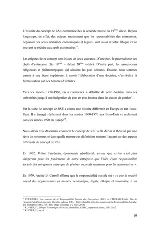 !
! *(!
L’histoire du concept de RSE commence dès la seconde moitié du 19ème
siècle. Depuis
longtemps, en effet, des auteurs soutiennent que les responsabilités des entreprises,
dépassant les seuls domaines économiques et légaux, sont aussi d’ordre éthique et ne
peuvent se réduire aux seuls actionnaires16
.
Les origines de ce concept sont issues de deux courants. D’une part, le paternalisme des
chefs d’entreprise (fin 19ème
– début 20ème
siècle). D’autre part, les associations
religieuses et philanthropiques qui aidaient les plus démunis. Ensuite, nous sommes
passés à une étape supérieure, à savoir l’élaboration d’une doctrine, c’est-à-dire la
formalisation par des hommes d’affaires.
Vers les années 1950-1960, on a commencé à débattre de cette doctrine dans les
universités jusqu’à une intégration de plus en plus intense dans les écoles de gestion17
.
Par la suite, le concept de RSE a connu une histoire différente en Europe et aux Etats-
Unis. Il a émergé réellement dans les années 1960-1970 aux Etats-Unis et seulement
dans les années 1990 en Europe18
.
Nous allons voir désormais comment le concept de RSE a été défini et théorisé par une
série de personnes et dans quelle mesure ces définitions mettent l’accent sur des aspects
différents du concept de RSE.
En 1962, Milton Friedman, économiste néo-libéral, estime que « rien n’est plus
dangereux pour les fondements de notre entreprise que l’idée d’une responsabilité
sociale des entreprises autre que de générer un profit maximum pour les actionnaires ».
En 1979, Archie B. Carroll affirme que la responsabilité sociale est « ce que la société
attend des organisations en matière économique, légale, éthique et volontaire, à un
!!!!!!!!!!!!!!!!!!!!!!!!!!!!!!!!!!!!!!!!!!!!!!!!!!!!!!!!
16
CDURABLE, Aux sources de la Responsabilité Sociale des Entreprises (RSE), in CDURABLE.info, Site de
l’essentiel du Développement Durable, adresse URL : http://cdurable.info/Aux-sources-de-la-Responsabilite-Sociale-
des-Entreprises-RSE,1067.html (page consultée le 2 mars 2013)
17
KUPPER, F., Ethique économique et sociale, Bruxelles, ICHEC, support de cours, 2011-2012
18
KUPPER, F., op.cit.
 