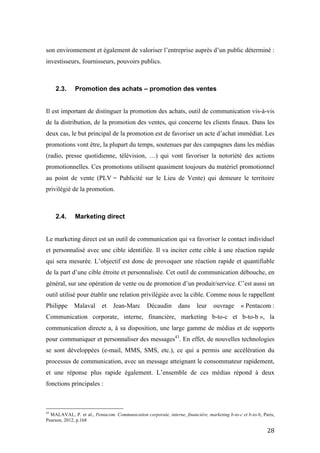 !
! "(!
son environnement et également de valoriser l’entreprise auprès d’un public déterminé :
investisseurs, fournisseurs, pouvoirs publics.
2.3. Promotion des achats – promotion des ventes
Il est important de distinguer la promotion des achats, outil de communication vis-à-vis
de la distribution, de la promotion des ventes, qui concerne les clients finaux. Dans les
deux cas, le but principal de la promotion est de favoriser un acte d’achat immédiat. Les
promotions vont être, la plupart du temps, soutenues par des campagnes dans les médias
(radio, presse quotidienne, télévision, …) qui vont favoriser la notoriété des actions
promotionnelles. Ces promotions utilisent quasiment toujours du matériel promotionnel
au point de vente (PLV = Publicité sur le Lieu de Vente) qui demeure le territoire
privilégié de la promotion.
2.4. Marketing direct
Le marketing direct est un outil de communication qui va favoriser le contact individuel
et personnalisé avec une cible identifiée. Il va inciter cette cible à une réaction rapide
qui sera mesurée. L’objectif est donc de provoquer une réaction rapide et quantifiable
de la part d’une cible étroite et personnalisée. Cet outil de communication débouche, en
général, sur une opération de vente ou de promotion d’un produit/service. C’est aussi un
outil utilisé pour établir une relation privilégiée avec la cible. Comme nous le rappellent
Philippe Malaval et Jean-Marc Décaudin dans leur ouvrage « Pentacom :
Communication corporate, interne, financière, marketing b-to-c et b-to-b », la
communication directe a, à sa disposition, une large gamme de médias et de supports
pour communiquer et personnaliser des messages43
. En effet, de nouvelles technologies
se sont développées (e-mail, MMS, SMS, etc.), ce qui a permis une accélération du
processus de communication, avec un message atteignant le consommateur rapidement,
et une réponse plus rapide également. L’ensemble de ces médias répond à deux
fonctions principales :
!!!!!!!!!!!!!!!!!!!!!!!!!!!!!!!!!!!!!!!!!!!!!!!!!!!!!!!!
43
MALAVAL, P. et al., Pentacom. Communication corporate, interne, financière, marketing b-to-c et b-to-b, Paris,
Pearson, 2012, p.168
 