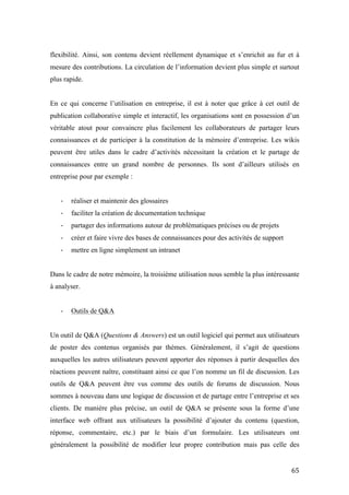 !
! &%!
flexibilité. Ainsi, son contenu devient réellement dynamique et s’enrichit au fur et à
mesure des contributions. La circulation de l’information devient plus simple et surtout
plus rapide.
En ce qui concerne l’utilisation en entreprise, il est à noter que grâce à cet outil de
publication collaborative simple et interactif, les organisations sont en possession d’un
véritable atout pour convaincre plus facilement les collaborateurs de partager leurs
connaissances et de participer à la constitution de la mémoire d’entreprise. Les wikis
peuvent être utiles dans le cadre d’activités nécessitant la création et le partage de
connaissances entre un grand nombre de personnes. Ils sont d’ailleurs utilisés en
entreprise pour par exemple :
J réaliser et maintenir des glossaires
J faciliter la création de documentation technique
J partager des informations autour de problématiques précises ou de projets
J créer et faire vivre des bases de connaissances pour des activités de support
J mettre en ligne simplement un intranet
Dans le cadre de notre mémoire, la troisième utilisation nous semble la plus intéressante
à analyser.
J Outils de Q&A
Un outil de Q&A (Questions & Answers) est un outil logiciel qui permet aux utilisateurs
de poster des contenus organisés par thèmes. Généralement, il s’agit de questions
auxquelles les autres utilisateurs peuvent apporter des réponses à partir desquelles des
réactions peuvent naître, constituant ainsi ce que l’on nomme un fil de discussion. Les
outils de Q&A peuvent être vus comme des outils de forums de discussion. Nous
sommes à nouveau dans une logique de discussion et de partage entre l’entreprise et ses
clients. De manière plus précise, un outil de Q&A se présente sous la forme d’une
interface web offrant aux utilisateurs la possibilité d’ajouter du contenu (question,
réponse, commentaire, etc.) par le biais d’un formulaire. Les utilisateurs ont
généralement la possibilité de modifier leur propre contribution mais pas celle des
 