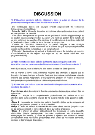 DISCUSSION
1) L’éducation sanitaire est-elle nécessaire dans la prise en charge de la
personne diabétique menacée d’insuffisance rénale ?
De nombreuses études ont souligné l’intérêt prépondérant de l’éducation
thérapeutique du diabétique.
Selon le HAS la démarche éducative accorde une place prépondérante au patient
en tant qu’acteur de sa santé.
L’éducation thérapeutique du patient est un processus continu d’apprentissage et
de soutien psychosocial permettant au patient une meilleure gestion de la maladie et
de son traitement au quotidien. Elle participe à l’amélioration de la santé du patient et
à l’amélioration de sa qualité de vie et de celle de ses proches.
L’intérêt de l’éducation thérapeutique du patient intégrée à une stratégie
thérapeutique, a été établie notamment sur le diabète de type 1 (impact significatif et
durable sur le contrôle métabolique et les complications).
L’éducation thérapeutique du patient a également permis la réduction du nombre
d’hospitalisations et de séjours aux urgences, et des visites médicales non
programmées.(18)
2) Votre formation de base est-elle suffisante pour pratiquer une bonne
éducation pour les personnes diabétiques menacées d’insuffisance rénale ?
On n’a pas trouvé, dans la littérature, des études ciblées sur cette question.
On se référant à notre série, l’immense majorité des infirmiers a déclaré que la
formation de base n’est pas suffisante. Ceci peut être expliqué par l’absence, dans la
majorité des centres hospitaliers, d’un programme préétabli et régulier d’éducation
thérapeutique du patient diabétique ciblé sur le personnel infirmier.
3) A votre avis que doit-on prendre en considération pour avoir une éducation
sanitaire de qualité ?
Pour Scheen et al. les soignants formés en éducation thérapeutique doivent être en
mesure de :
•Etape 1 : adapter leurs comportements professionnels aux patients et à leur
affection dans leurs conditions propres de vie avec la maladie et de gestion de celle-
ci;
•Etape 2 : reconnaître les besoins des patients (objectifs, définis par les soignants, et
subjectifs, propres aux patients) et de leurs familles;
•Etape 3 : aider les patients à concevoir les réponses à leurs besoins (se préoccuper
de ce qu’ils apprennent et non seulement de ce qu’on leur enseigne);
•Etape 4 : choisir et utiliser adéquatement les techniques et outils éducatifs
disponibles (contrat pédagogique, brochures explicatives ou aide-mémoire,
témoignages de patients,...); aider les patients à «gérer» leur maladie et utiliser
adéquatement leurs ressources personnelles, mais aussi les ressources sanitaires,
sociales et économiques disponibles ;
 