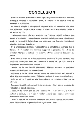 CONCLUSION
Parmi les moyens dont l'infirmier dispose pour réajuster l'éducation d'une personne
diabétique menacée d'insuffisance rénale, le schéma et la brochure sont les
méthodes la plus utilisées.
La prise en compte de la singularité du patient n’est pas essentielle face à une
pathologie aussi complexe que le diabète, la supériorité de l’éducation par groupe a
été admise par tous.
La formation de nos infirmiers n’était pas, pour l’immense majorité, suffisante pour
assurer une éducation thérapeutique de qualité du diabétique menacé d’insuffisance
rénale, et ce en dépit de l’existence des ressources pour des soins culturellement
adaptés à ce groupe de patients.
Il y a une nécessité d’inviter à l’amélioration de la formation des soignants dans le
domaine de l’éducation des infirmiers suggèrent l’organisation des actions de
formation théorique et pratique pour personnel infirmier en matière d’éducation du
patient.
Notre étude a révélé de nombreuses lacunes en matière de prise en charge des
personnes diabétiques menacées d’insuffisance rénale, ce qui nous amène à
proposer les recommandations suivantes :
- Insister sur le rôle infirmier concernant l’éducation sanitaire de personnes
diabétiques menacées d’insuffisance rénale.
- Augmenter le volume horaire dans les instituts de soins infirmiers vu que le temps
alloué à l’enseignement concernant l’éducation sanitaire de personne est insuffisant.
- Créer au sein de l’hôpital une unité de recyclage et de formation continue pour les
infirmiers.
- Promouvoir la collaboration entre infirmier et médecin référent dans le processus de
l’éducation du patient diabétique.
- S’assurer de fournir, par les unités responsables et spécialisées, le matériel
suffisant et adéquat, pour réussir l’éducation sanitaire des personnes diabétiques
menacées d’insuffisance rénale.
- Veiller à assurer les conditions favorables pour réussir l’activité éducationnelle,
parler en utilisant une langue facile et des significations claires.
 