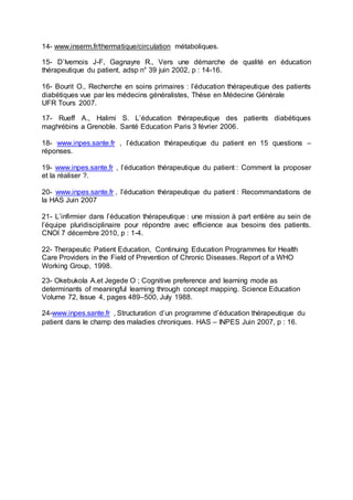 14- www.inserm.fr/thermatique/circulation métaboliques.
15- D’Ivernois J-F, Gagnayre R., Vers une démarche de qualité en éducation
thérapeutique du patient, adsp n° 39 juin 2002, p : 14-16.
16- Bourit O., Recherche en soins primaires : l’éducation thérapeutique des patients
diabétiques vue par les médecins généralistes, Thèse en Médecine Générale
UFR Tours 2007.
17- Rueff A., Halimi S. L’éducation thérapeutique des patients diabétiques
maghrébins a Grenoble. Santé Education Paris 3 février 2006.
18- www.inpes.sante.fr , l’éducation thérapeutique du patient en 15 questions –
réponses.
19- www.inpes.sante.fr , l’éducation thérapeutique du patient : Comment la proposer
et la réaliser ?.
20- www.inpes.sante.fr , l’éducation thérapeutique du patient : Recommandations de
la HAS Juin 2007
21- L’infirmier dans l’éducation thérapeutique : une mission à part entière au sein de
l’équipe pluridisciplinaire pour répondre avec efficience aux besoins des patients.
CNOI 7 décembre 2010, p : 1-4.
22- Therapeutic Patient Education, Continuing Education Programmes for Health
Care Providers in the Field of Prevention of Chronic Diseases. Report of a WHO
Working Group, 1998.
23- Okebukola A.et Jegede O ; Cognitive preference and learning mode as
determinants of meaningful learning through concept mapping. Science Education
Volume 72, Issue 4, pages 489–500, July 1988.
24-www.inpes.sante.fr , Structuration d’un programme d’éducation thérapeutique du
patient dans le champ des maladies chroniques. HAS – INPES Juin 2007, p : 16.
 