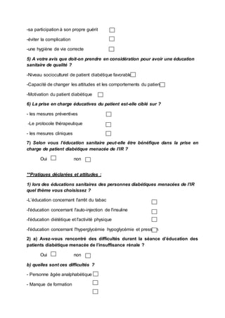 -sa participation à son propre guérit
-éviter la complication
-une hygiène de vie correcte
5) A votre avis que doit-on prendre en considération pour avoir une éducation
sanitaire de qualité ?
-Niveau socioculturel de patient diabétique favorable
-Capacité de changer les attitudes et les comportements du patient
-Motivation du patient diabétique
6) La prise en charge éducatives du patient est-elle ciblé sur ?
- les mesures préventives
-Le protocole thérapeutique
- les mesures cliniques
7) Selon vous l’éducation sanitaire peut-elle être bénéfique dans la prise en
charge de patient diabétique menacée de l’IR ?
Oui non
**Pratiques déclarées et attitudes :
1) lors des éducations sanitaires des personnes diabétiques menacées de l’IR
quel thème vous choisissez ?
-L’éducation concernant l'arrêt du tabac
-l'éducation concernant l'auto-injection de l'insuline
-l'éducation diététique et l'activité physique
-l'éducation concernant l'hyperglycémie hypoglycémie et pression
2) a) Avez-vous rencontré des difficultés durant la séance d’éducation des
patients diabétique menacée de l’insuffisance rénale ?
Oui non
b) quelles sont ces difficultés ?
- Personne âgée analphabétique
- Manque de formation
 
