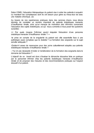 Selon l’OMS, l’éducation thérapeutique du patient vise à aider les patients à acquérir
ou maintenir les compétences dont ils ont besoin pour gérer au mieux leur vie avec
une maladie chronique. (2)
Au travers de nos expériences pratiques dans des services divers, nous étions
étonnés de constater un nombre important de patients diabétiques menacés
d’insuffisance rénale, ainsi qu’un manque de motivation des infirmiers concernant
l’éducation des sujets diabétiques, ce qui nous a amenés à nous poser les questions
suivantes :
<< Par quels moyens l'infirmier peut-il réajuster l'éducation d'une personne
diabétique menacée d'insuffisance rénale ? >>
-la prise en compte de la singularité du patient est- elle essentielle face à une
pathologie aussi complexe que le diabète ? La formation des soignants sur le sujet
est-elle adéquate ?
-Existe-t-il assez de ressources pour des soins culturellement adaptés aux patients
diabétiques menacés d’insuffisance rénale ?
- Y-a t-il une nécessité d’inviter à l’amélioration de la formation des soignants dans le
domaine de l’éducation ?
L’objectif de ce travail est donc d’évaluer la démarche éducative faite en pratique
par le personnel infirmier chez les patients diabétiques menacés d’insuffisance
rénale et de proposer des mesures et des recommandations pratiques sur l’aspect
éducatif d’un patient.
 