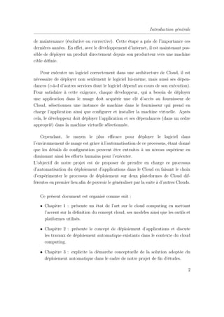 Introduction générale
de maintenance (évolutive ou corrective). Cette étape a pris de l’importance ces
dernières années. En eﬀet, avec le développement d’internet, il est maintenant pos-
sible de déployer un produit directement depuis son producteur vers une machine
cible déﬁnie.
Pour exécuter un logiciel correctement dans une architecture de Cloud, il est
nécessaire de déployer non seulement le logiciel lui-même, mais aussi ses dépen-
dances (c-à-d d’autres services dont le logiciel dépend au cours de son exécution).
Pour satisfaire à cette exigence, chaque développeur, qui a besoin de déployer
une application dans le nuage doit acquérir une clé d’accès au fournisseur de
Cloud, sélectionnez une instance de machine dans le fournisseur qui prend en
charge l’application ainsi que conﬁgurer et installer la machine virtuelle. Après
cela, le développeur doit déployer l’application et ses dépendances (dans un ordre
approprié) dans la machine virtuelle sélectionnée.
Cependant, le moyen le plus eﬃcace pour déployer le logiciel dans
l’environnement de nuage est grâce à l’automatisation de ce processus, étant donné
que les détails de conﬁguration peuvent être extraites à un niveau supérieur en
diminuant ainsi les eﬀorts humains pour l’exécuter.
L’objectif de notre projet est de proposer de prendre en charge ce processus
d’automatisation du déploiement d’applications dans le Cloud en faisant le choix
d’expérimenter le processus de déploiement sur deux plateformes de Cloud dif-
férentes en premier lieu aﬁn de pouvoir le généraliser par la suite à d’autres Clouds.
Ce présent document est organisé comme suit :
• Chapitre 1 : présente un état de l’art sur le cloud computing en mettant
l’accent sur la déﬁnition du concept cloud, ses modèles ainsi que les outils et
platformes utilisés.
• Chapitre 2 : présente le concept de déploiement d’applications et discute
les travaux de déploiement automatique existants dans le contexte du cloud
computing.
• Chapitre 3 : explicite la démarche conceptuelle de la solution adoptée du
déploiement automatique dans le cadre de notre projet de ﬁn d’études.
2
 