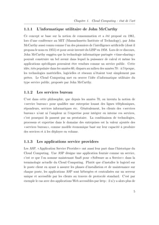 Chapitre 1. Cloud Computing : état de l’art
1.1.1 L’informatique utilitaire de John McCarthy
Ce concept se base sur la notion de consommation et a été proposé en 1961,
lors d’une conférence au MIT (Massachusetts Institute of Technology), par John
McCarthy aussi connu comme l’un des pionniers de l’intelligence artiﬁcielle (dont il
proposa le nom en 1955) et pour avoir inventé du LISP en 1958. Lors de ce discours,
John McCarthy suggéra que la technologie informatique partagée «time-sharing»
pouvait construire un bel avenir dans lequel la puissance de calcul et même les
applications spéciﬁques pouvaient être vendues comme un service public. Cette
idée, très populaire dans les années 60, disparu au milieu des années 70 : à l’époque,
les technologies matérielles, logicielles et réseaux n’étaient tout simplement pas
prêtes. Le Cloud Computing met en oeuvre l’idée d’informatique utilitaire du
type service public, proposée par John McCarthy.
1.1.2 Les services bureau
C’est dans cette philosophie, que depuis les années 70, on inventa la notion de
«service bureau» pour qualiﬁer une entreprise louant des lignes téléphoniques,
répondeurs, services informatiques etc. Généralement, les clients des «services
bureau» n’ont ni l’ampleur ni l’expertise pour intégrer en interne ces services,
c’est pourquoi ils passent par un prestataire. La combinaison de technologies,
processus et expertise dans le domaine des entreprises est la valeur ajoutée des
«services bureau», comme modèle économique basé sur leur capacité à produire
des services et à les déployer en volume.
1.1.3 Les applications service providers
Les ASP, «Application Service Provider» ont aussi leur part dans l’historique du
Cloud Computing. Une ASP désigne une application fournie comme un service,
c’est ce que l’on nomme maintenant SaaS pour «Software as a Service» dans la
terminologie actuelle du Cloud Computing. Plutôt que d’installer le logiciel sur
le poste client en ayant à assurer les phases d’installation et de maintenance sur
chaque poste, les applications ASP sont hébergées et centralisées sur un serveur
unique et accessible par les clients au travers de protocole standard. C’est par
exemple le cas avec des applications Web accessibles par http : il n’y a alors plus de
5
 