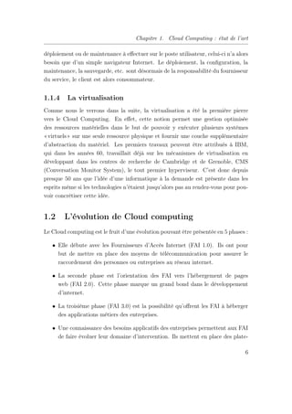 Chapitre 1. Cloud Computing : état de l’art
déploiement ou de maintenance à eﬀectuer sur le poste utilisateur, celui-ci n’a alors
besoin que d’un simple navigateur Internet. Le déploiement, la conﬁguration, la
maintenance, la sauvegarde, etc. sont désormais de la responsabilité du fournisseur
du service, le client est alors consommateur.
1.1.4 La virtualisation
Comme nous le verrons dans la suite, la virtualisation a été la première pierre
vers le Cloud Computing. En eﬀet, cette notion permet une gestion optimisée
des ressources matérielles dans le but de pouvoir y exécuter plusieurs systèmes
«virtuels» sur une seule ressource physique et fournir une couche supplémentaire
d’abstraction du matériel. Les premiers travaux peuvent être attribués à IBM,
qui dans les années 60, travaillait déjà sur les mécanismes de virtualisation en
développant dans les centres de recherche de Cambridge et de Grenoble, CMS
(Conversation Monitor System), le tout premier hyperviseur. C’est donc depuis
presque 50 ans que l’idée d’une informatique à la demande est présente dans les
esprits même si les technologies n’étaient jusqu’alors pas au rendez-vous pour pou-
voir concrétiser cette idée.
1.2 L’évolution de Cloud computing
Le Cloud computing est le fruit d’une évolution pouvant être présentée en 5 phases :
• Elle débute avec les Fournisseurs d’Accès Internet (FAI 1.0). Ils ont pour
but de mettre en place des moyens de télécommunication pour assurer le
raccordement des personnes ou entreprises au réseau internet.
• La seconde phase est l’orientation des FAI vers l’hébergement de pages
web (FAI 2.0). Cette phase marque un grand bond dans le développement
d’internet.
• La troisième phase (FAI 3.0) est la possibilité qu’oﬀrent les FAI à héberger
des applications métiers des entreprises.
• Une connaissance des besoins applicatifs des entreprises permettent aux FAI
de faire évoluer leur domaine d’intervention. Ils mettent en place des plate-
6
 
