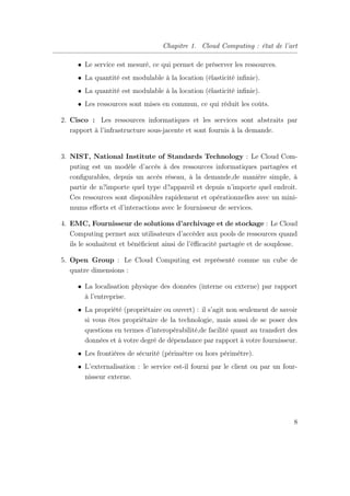 Chapitre 1. Cloud Computing : état de l’art
• Le service est mesuré, ce qui permet de préserver les ressources.
• La quantité est modulable à la location (élasticité inﬁnie).
• La quantité est modulable à la location (élasticité inﬁnie).
• Les ressources sont mises en commun, ce qui réduit les coûts.
2. Cisco : Les ressources informatiques et les services sont abstraits par
rapport à l’infrastructure sous-jacente et sont fournis à la demande.
3. NIST, National Institute of Standards Technology : Le Cloud Com-
puting est un modèle d’accès à des ressources informatiques partagées et
conﬁgurables, depuis un accès réseau, à la demande,de manière simple, à
partir de n?importe quel type d?appareil et depuis n’importe quel endroit.
Ces ressources sont disponibles rapidement et opérationnelles avec un mini-
mums eﬀorts et d’interactions avec le fournisseur de services.
4. EMC, Fournisseur de solutions d’archivage et de stockage : Le Cloud
Computing permet aux utilisateurs d’accéder aux pools de ressources quand
ils le souhaitent et bénéﬁcient ainsi de l’éﬃcacité partagée et de souplesse.
5. Open Group : Le Cloud Computing est représenté comme un cube de
quatre dimensions :
• La localisation physique des données (interne ou externe) par rapport
à l’entreprise.
• La propriété (propriétaire ou ouvert) : il s’agit non seulement de savoir
si vous êtes propriétaire de la technologie, mais aussi de se poser des
questions en termes d’interopérabilité,de facilité quant au transfert des
données et à votre degré de dépendance par rapport à votre fournisseur.
• Les frontières de sécurité (périmètre ou hors périmètre).
• L’externalisation : le service est-il fourni par le client ou par un four-
nisseur externe.
8
 