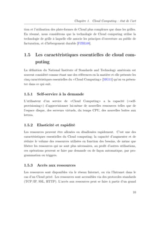 Chapitre 1. Cloud Computing : état de l’art
tion et l’utilisation des plate-formes de Cloud plus complexes que dans les grilles.
En résumé, nous considérons que la technologie de Cloud computing utilise la
technologie de grille à laquelle elle associe les principes d’ouverture au public de
facturation, et d’hébergement durable [FZRL08].
1.5 Les caractéristiques essentielles de cloud com-
puting
La déﬁnition du National Institute of Standards and Technology américain est
souvent considéré comme étant une des références en la matière et elle présente les
cinq caractéristiques essentielles du «Cloud Computing» [MG11] qu’on va présen-
ter dans ce qui suit.
1.5.1 Self-service à la demande
L’utilisateur d’un service de «Cloud Computing» a la capacité («self-
provisioning») d’approvisionner lui-même de nouvelles ressources telles que de
l’espace disque, des serveurs virtuels, du temps CPU, des nouvelles boîtes aux
lettres.
1.5.2 Elasticité et rapidité
Les ressources peuvent être allouées ou désallouées rapidement. C’est une des
caractéristiques essentielles du Cloud computing; la capacité d’augmenter et de
réduire le volume des ressources utilisées en fonction des besoins, de même que
libérer les ressources qui ne sont plus nécessaires, au proﬁt d’autres utilisations,
ces opérations peuvent se faire par demande ou de façon automatique, par pro-
grammation ou triggers.
1.5.3 Accès aux ressources
Les ressources sont disponibles via le réseau Internet, ou via l’Intranet dans le
cas d’un Cloud privé. Les ressources sont accessibles via des protocoles standards
(TCP/IP, SSL, HTTP). L’accès aux ressources peut se faire à partir d’un grand
10
 