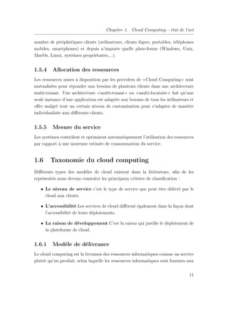 Chapitre 1. Cloud Computing : état de l’art
nombre de périphériques clients (ordinateurs, clients légers, portables, téléphones
mobiles, smartphones) et depuis n’importe quelle plate-forme (Windows, Unix,
MacOs, Linux, systèmes propriétaires,...).
1.5.4 Allocation des ressources
Les ressources mises à disposition par les providers de «Cloud Computing» sont
mutualisées pour répondre aux besoins de plusieurs clients dans une architecture
multi-tenant. Une architecture «multi-tenant» ou «multi-locataire» fait qu’une
seule instance d’une application est adaptée aux besoins de tous les utilisateurs et
oﬀre malgré tout un certain niveau de customisation pour s’adapter de manière
individualisée aux diﬀérents clients.
1.5.5 Mesure du service
Les systèmes contrôlent et optimisent automatiquement l’utilisation des ressources
par rapport à une moyenne estimée de consommation du service.
1.6 Taxonomie du cloud computing
Diﬀérents types des modèles de cloud existent dans la littérature, aﬁn de les
représentés nous devons constater les principaux critères de classiﬁcation :
• Le niveau de service c’est le type de service que peut être délivré par le
cloud aux clients.
• L’accessibilité Les services de cloud diﬀèrent également dans la façon dont
l’accessibilité de leurs déploiements.
• La raison de développement C’est la raison qui justiﬁe le déploiement de
la plateforme de cloud.
1.6.1 Modèle de délivrance
Le cloud computing est la livraison des ressources informatiques comme un service
plutôt qu’un produit, selon laquelle les ressources informatiques sont fournies aux
11
 