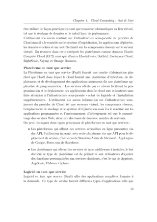 Chapitre 1. Cloud Computing : état de l’art
être utiliser de façon générique en tant que ressource informatiques au lieu virtuel,
tel que le stockage de données et le calcul haut de performance.
L’utilisateur n’a aucun contrôle sur l’infrastructure sous-jacente du provider de
Cloud mais il a le contrôle sur le système d?exploitation, les applications déployées,
les données stockées et un contrôle limité sur les composants réseaux sur le serveur
virtuel. On retrouve dans cette catégorie les plateformes comme Amazon Elastic
Compute Cloud (EC2) ainsi que d?autre ElasticHosts, GoGrid, Rackspace Cloud,
RightScale, Skytap et Orange Business.
Plateforme en tant que service
La Plateforme en tant que service (PaaS) fournit une couche d’abstraction plus
élevé que l’IaaS dans lequel le cloud fournit une plateforme d’exécution, de dé-
ploiement et de développement des applications autrement-dit une plateforme ap-
plicative de programmation . Les services oﬀerts par ce niveau facilitent la pro-
grammation et le déploiement des applications dans le cloud aux utilisateurs sans
faire attention à l’infrastructure sous-jacente «achat de logiciels et l’installation
supplémentaires. L’utilisateur n’a aucun information sur l’infrastructure sous-
jacente du provider de Cloud tel que serveurs virtuel, les composants réseaux,
l’emplacement de stockage et le système d’exploitation mais il a le contrôle sur les
applications programmées et l’environnement d’hébergement tel que le paramé-
trage des services Web, structure des bases de données, nombre de serveurs.
On peut distinguer deux types principaux de plateformes en tant que services :
• Les plateformes qui oﬀrent des services accessibles en ligne présentées via
des API, l’utilisateur interagit avec cette plateforme via une API pour le dé-
ploiement de service, c’est le cas de Windows Azure de Microsoft, AppEngine
de Google, Force.com de Salesforce.
• Les plateformes qui oﬀrent des services de type middleware à installer, le but
derrière ce type de plateforme est de permettre aux utilisateurs d’ajouter
des fonctions personnalisées aux services classiques, c’est le cas de Appistry,
AppScale, VMware vSphere.
Logiciel en tant que service
Logiciel en tant que service (SaaS) oﬀre des applications complètes fournies à
la demande. Ce type de service fournit diﬀérents types d’applications telle que
13
 