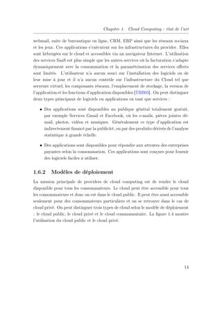Chapitre 1. Cloud Computing : état de l’art
webmail, suite de bureautique en ligne, CRM, ERP ainsi que les réseaux sociaux
et les jeux. Ces applications s’exécutent sur les infrastructures du provider. Elles
sont hébergées sur le cloud et accessibles via un navigateur Internet. L’utilisation
des services SaaS est plus simple que les autres services où la facturation s’adapte
dynamiquement avec la consommation et la paramétrisation des services oﬀerts
sont limités. L’utilisateur n’a aucun souci sur l’installation des logiciels ou de
leur mise à jour et il n’a aucun contrôle sur l’infrastructure du Cloud tel que
serveurs virtuel, les composants réseaux, l’emplacement de stockage, la version de
l’application et les fonctions d’application disponibles [TBB03]. On peut distinguer
deux types principaux de logiciels ou applications en tant que services :
• Des applications sont disponibles au publique général totalement gratuit,
par exemple Services Gmail et Facebook, où les e-mails, pièces jointes dé-
mail, photos, vidéos et musiques. Généralement ce type d’application est
indirectement ﬁnancé par la publicité, ou par des produits dérivés de l’analyse
statistique à grande échelle.
• Des applications sont disponibles pour répondre aux attentes des entreprises
payantes selon la consommation. Ces applications sont conçues pour fournir
des logiciels faciles à utiliser.
1.6.2 Modèles de déploiement
La mission principale de providers de cloud computing est de rendre le cloud
disponible pour tous les consommateurs. Le cloud peut être accessible pour tous
les consommateurs et donc on est dans le cloud public. Il peut être aussi accessible
seulement pour des consommateurs particuliers et on se retrouve dans le cas de
cloud privé. On peut distinguer trois types de cloud selon le modèle de déploiement
: le cloud public, le cloud privé et le cloud communautaire. La ﬁgure 1.4 montre
l’utilisation du cloud public et le cloud privé.
14
 