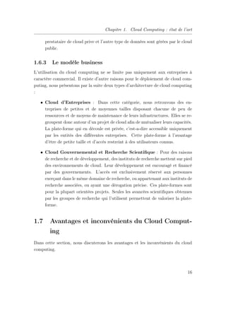Chapitre 1. Cloud Computing : état de l’art
prestataire de cloud prive et l’autre type de données sont gérées par le cloud
public.
1.6.3 Le modèle business
L’utilisation du cloud computing ne se limite pas uniquement aux entreprises à
caractère commercial. Il existe d’autre raisons pour le déploiement de cloud com-
puting, nous présentons par la suite deux types d’architecture de cloud computing
:
• Cloud d’Entreprises : Dans cette catégorie, nous retrouvons des en-
treprises de petites et de moyennes tailles disposant chacune de peu de
ressources et de moyens de maintenance de leurs infrastructures. Elles se re-
groupent donc autour d’un projet de cloud aﬁn de mutualiser leurs capacités.
La plate-forme qui en découle est privée, c’est-a-dire accessible uniquement
par les entités des diﬀérentes entreprises. Cette plate-forme à l’avantage
d’être de petite taille et d’accès restreint à des utilisateurs connus.
• Cloud Gouvernemental et Recherche Scientiﬁque : Pour des raisons
de recherche et de développement, des instituts de recherche mettent sur pied
des environnements de cloud. Leur développement est encouragé et ﬁnancé
par des gouvernements. L’accès est exclusivement réservé aux personnes
exerçant dans le même domaine de recherche, ou appartenant aux instituts de
recherche associées, ou ayant une dérogation précise. Ces plate-formes sont
pour la plupart orientées projets. Seules les avancées scientiﬁques obtenues
par les groupes de recherche qui l’utilisent permettent de valoriser la plate-
forme.
1.7 Avantages et inconvénients du Cloud Comput-
ing
Dans cette section, nous discuterons les avantages et les inconvénients du cloud
computing.
16
 