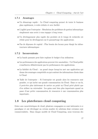 Chapitre 1. Cloud Computing : état de l’art
1.7.1 Avantages
• Un démarrage rapide : Le Cloud computing permet de tester le business
plan rapidement, à coûts réduits et avec facilité.
• L’agilité pour l’entreprise : Résolution des problèmes de gestion informatique
simplement sans avoir à vous engager à long terme.
• Un développement plus rapide des produits où le temps de recherche est
réduit pour les développeurs sur le paramétrage des applications.
• Pas de dépenses de capital : Plus besoin des locaux pour élargir les infras-
tructures informatiques
1.7.2 Inconvenients
• La bande passante peut faire exploser le budget d’un utilisateur.
• Les performances des applications peuvent être amoindries : Un Cloud public
n’améliorera déﬁnitivement pas les performances des applications.
• La ﬁabilité du Cloud : un grand risque lorsqu’on met une application qui
donne des avantages compétitifs ou qui contient des informations clients dans
le Cloud
• Taille de l’entreprise : Si l’entreprise est grande alors les ressources sont
grandes, ce qui inclut une grande consommation du Cloud. Dans ce cas là,
il peut-être plus intéressant de mettre au point un Cloud privé plutôt que
d’en utiliser un externalisé. Les gains sont bien plus importants quand on
passe d’une petite consommation de ressources à une consommation plus
importante.
1.8 Les plateformes cloud computing
Grâce aux caractéristiques de cloud, plusieurs compagnies se sont intéressées à ce
paradigme et ont développé un certain nombre de solutions dont certaines sont
commercialisées. Dans chaque modèle de Cloud Computing, nous trouvons des
17
 