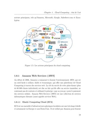 Chapitre 1. Cloud Computing : état de l’art
acteurs principaux, tels qu’Amazon, Microsoft, Google, Salesforce.com et Euca-
lyptus.
Figure 1.5: Les acteurs principaux du cloud computing
1.8.1 Amazon Web Services (AWS)
Au début de 2006, Amazon a commencé à fournir l’environnement AWS, qui est
un outil facile à utiliser, ﬁable et économique, qui oﬀre une plateforme de Cloud
Computing à travers des services web. La clé du succès de cette plate-forme (plus
de 60 000 clients individuels) est dûe au fait qu’elle oﬀre un service immédiat, ne
contenant pas de contrats et utilisant le principe «pay as you go» pour le paiement
des services utilisés. Amazon Web Services (AWS) est une collection de services
informatiques distants (aussi appelés services Web).
1.8.1.1 Elastic Computing Cloud (EC2)
EC2 est un ensemble d’infrastructures physiques localisées sur une très large échelle
et notamment en Europe et aux Etats-Unis. Il est utilisé par Amazon pour fournir
18
 