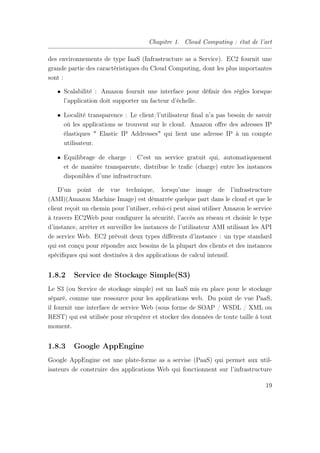 Chapitre 1. Cloud Computing : état de l’art
des environnements de type IaaS (Infrastructure as a Service). EC2 fournit une
grande partie des caractéristiques du Cloud Computing, dont les plus importantes
sont :
• Scalabilité : Amazon fournit une interface pour déﬁnir des règles lorsque
l’application doit supporter un facteur d’échelle.
• Localité transparence : Le client/l’utilisateur ﬁnal n’a pas besoin de savoir
où les applications se trouvent sur le cloud. Amazon oﬀre des adresses IP
élastiques " Elastic IP Addresses" qui lient une adresse IP à un compte
utilisateur.
• Equilibrage de charge : C’est un service gratuit qui, automatiquement
et de manière transparente, distribue le traﬁc (charge) entre les instances
disponibles d’une infrastructure.
D’un point de vue technique, lorsqu’une image de l’infrastructure
(AMI)(Amazon Machine Image) est démarrée quelque part dans le cloud et que le
client reçoit un chemin pour l’utiliser, celui-ci peut ainsi utiliser Amazon le service
à travers EC2Web pour conﬁgurer la sécurité, l’accès au réseau et choisir le type
d’instance, arrêter et surveiller les instances de l’utilisateur AMI utilisant les API
de service Web. EC2 prévoit deux types diﬀérents d’instance : un type standard
qui est conçu pour répondre aux besoins de la plupart des clients et des instances
spéciﬁques qui sont destinées à des applications de calcul intensif.
1.8.2 Service de Stockage Simple(S3)
Le S3 (ou Service de stockage simple) est un IaaS mis en place pour le stockage
séparé, comme une ressource pour les applications web. Du point de vue PaaS,
il fournit une interface de service Web (sous forme de SOAP / WSDL / XML ou
REST) qui est utilisée pour récupérer et stocker des données de toute taille à tout
moment.
1.8.3 Google AppEngine
Google AppEngine est une plate-forme as a servise (PaaS) qui permet aux util-
isateurs de construire des applications Web qui fonctionnent sur l’infrastructure
19
 