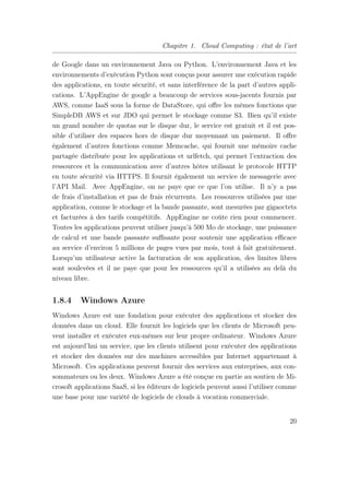 Chapitre 1. Cloud Computing : état de l’art
de Google dans un environnement Java ou Python. L’environnement Java et les
environnements d’exécution Python sont conçus pour assurer une exécution rapide
des applications, en toute sécurité, et sans interférence de la part d’autres appli-
cations. L’AppEngine de google a beaucoup de services sous-jacents fournis par
AWS, comme IaaS sous la forme de DataStore, qui oﬀre les mêmes fonctions que
SimpleDB AWS et sur JDO qui permet le stockage comme S3. Bien qu’il existe
un grand nombre de quotas sur le disque dur, le service est gratuit et il est pos-
sible d’utiliser des espaces hors de disque dur moyennant un paiement. Il oﬀre
également d’autres fonctions comme Memcache, qui fournit une mémoire cache
partagée distribuée pour les applications et urlfetch, qui permet l’extraction des
ressources et la communication avec d’autres hôtes utilisant le protocole HTTP
en toute sécurité via HTTPS. Il fournit également un service de messagerie avec
l’API Mail. Avec AppEngine, on ne paye que ce que l’on utilise. Il n’y a pas
de frais d’installation et pas de frais récurrents. Les ressources utilisées par une
application, comme le stockage et la bande passante, sont mesurées par gigaoctets
et facturées à des tarifs compétitifs. AppEngine ne coûte rien pour commencer.
Toutes les applications peuvent utiliser jusqu’à 500 Mo de stockage, une puissance
de calcul et une bande passante suﬃsante pour soutenir une application eﬃcace
au service d’environ 5 millions de pages vues par mois, tout à fait gratuitement.
Lorsqu’un utilisateur active la facturation de son application, des limites libres
sont soulevées et il ne paye que pour les ressources qu’il a utilisées au delà du
niveau libre.
1.8.4 Windows Azure
Windows Azure est une fondation pour exécuter des applications et stocker des
données dans un cloud. Elle fournit les logiciels que les clients de Microsoft peu-
vent installer et exécuter eux-mêmes sur leur propre ordinateur. Windows Azure
est aujourd’hui un service, que les clients utilisent pour exécuter des applications
et stocker des données sur des machines accessibles par Internet appartenant à
Microsoft. Ces applications peuvent fournir des services aux entreprises, aux con-
sommateurs ou les deux. Windows Azure a été conçue en partie au soutien de Mi-
crosoft applications SaaS, si les éditeurs de logiciels peuvent aussi l’utiliser comme
une base pour une variété de logiciels de clouds à vocation commerciale.
20
 