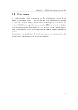 Chapitre 1. Cloud Computing : état de l’art
1.9 Conclusion
Le cloud computing repose bien souvent sur des techniques qui existent depuis
parfois de nombreuse années. C’est à la fois son point ﬁable et son point fort.
Se baser sur l ’existant donne conﬁance aux utilisateurs potentiels et assure une
certaine stabilité et une expertise dans le domaine. Malheureusement, c’est égale-
ment en essayant de faire du neuf avec du vieux qu’on se retrouve parfois dans des
situation alambiquées ou des techniques récentes reposent sur des concepts trop
anciens.
Néanmoins, la plus grande force du cloud computing est son utilisation à des ﬁns
commerciales : payer uniquement ce qui est consommé.
21
 