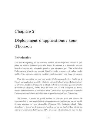 Chapitre 2
Déploiement d’applications : tour
d’horizon
Introduction
Le Cloud Computing, est un nouveau modèle informatique qui consiste à pro-
poser les services informatiques sous forme de services à la demande, accessi-
bles de n’importe où, n’importe quand et par n’importe qui. Très utilisé dans
l’informatique répartie qui permet d’accéder à des ressources virtuelles conﬁg-
urables (e.g., serveurs, espace de stockage, bande passante) sous forme de services.
Pour être accessible en tant que service (Software-as-a-Service, SaaS) sur le
Cloud, une application peut être déployée soit sur l’infrastructure (Infrastructure-
as-a-Service, IaaS) du fournisseur de Cloud, soit sur la plateforme qui va l’exécuter
(Platform-as-a-Service, PaaS). Dans les deux cas, il faut conﬁgurer et dimen-
sionner l’environnement d’exécution selon l’application pour prendre en compte
l’hétérogénéité et l’élasticité inhérentes au paradigme du Cloud Computing.
Notamment, il existe un grand nombre de provider ayant des niveaux de
fonctionnalité et des possibilités de dimensionnement hétérogènes parmi les dif-
férentes solutions de cloud disponibles (Amazon EC2, Rackspace cloud , Win-
dowsAzure). Lors d’un déploiement d’application sur un PaaS, il faut choisir un
serveur d’application, la fréquence CPU nécessaire à l’exécution, la base de don-
22
 