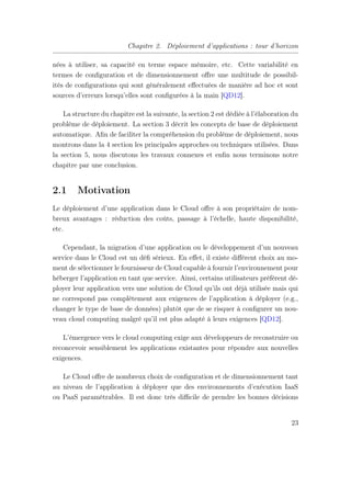 Chapitre 2. Déploiement d’applications : tour d’horizon
nées à utiliser, sa capacité en terme espace mémoire, etc. Cette variabilité en
termes de conﬁguration et de dimensionnement oﬀre une multitude de possibil-
ités de conﬁgurations qui sont généralement eﬀectuées de manière ad hoc et sont
sources d’erreurs lorsqu’elles sont conﬁgurées à la main [QD12].
La structure du chapitre est la suivante, la section 2 est dédiée à l’élaboration du
problème de déploiement. La section 3 décrit les concepts de base de déploiement
automatique. Aﬁn de faciliter la compréhension du problème de déploiement, nous
montrons dans la 4 section les principales approches ou techniques utilisées. Dans
la section 5, nous discutons les travaux connexes et enﬁn nous terminons notre
chapitre par une conclusion.
2.1 Motivation
Le déploiement d’une application dans le Cloud oﬀre à son propriétaire de nom-
breux avantages : réduction des coûts, passage à l’échelle, haute disponibilité,
etc.
Cependant, la migration d’une application ou le développement d’un nouveau
service dans le Cloud est un déﬁ sérieux. En eﬀet, il existe diﬀérent choix au mo-
ment de sélectionner le fournisseur de Cloud capable à fournir l’environnement pour
héberger l’application en tant que service. Ainsi, certains utilisateurs préfèrent dé-
ployer leur application vers une solution de Cloud qu’ils ont déjà utilisée mais qui
ne correspond pas complètement aux exigences de l’application à déployer (e.g.,
changer le type de base de données) plutôt que de se risquer à conﬁgurer un nou-
veau cloud computing malgré qu’il est plus adapté à leurs exigences [QD12].
L’émergence vers le cloud computing exige aux développeurs de reconstruire ou
reconcevoir sensiblement les applications existantes pour répondre aux nouvelles
exigences.
Le Cloud oﬀre de nombreux choix de conﬁguration et de dimensionnement tant
au niveau de l’application à déployer que des environnements d’exécution IaaS
ou PaaS paramétrables. Il est donc très diﬃcile de prendre les bonnes décisions
23
 